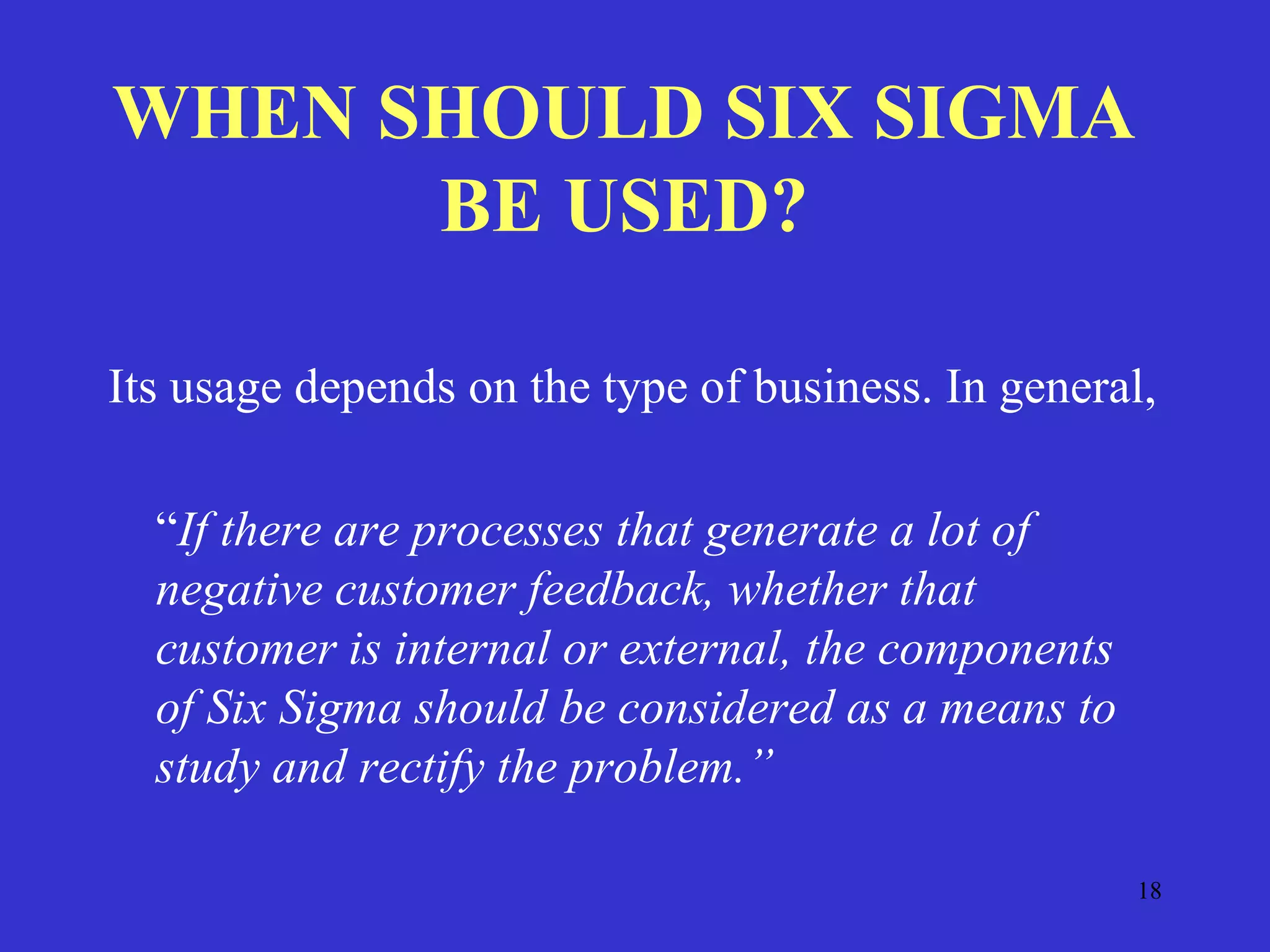 18
WHEN SHOULD SIX SIGMA
BE USED?
Its usage depends on the type of business. In general,
“If there are processes that generate a lot of
negative customer feedback, whether that
customer is internal or external, the components
of Six Sigma should be considered as a means to
study and rectify the problem.”
 