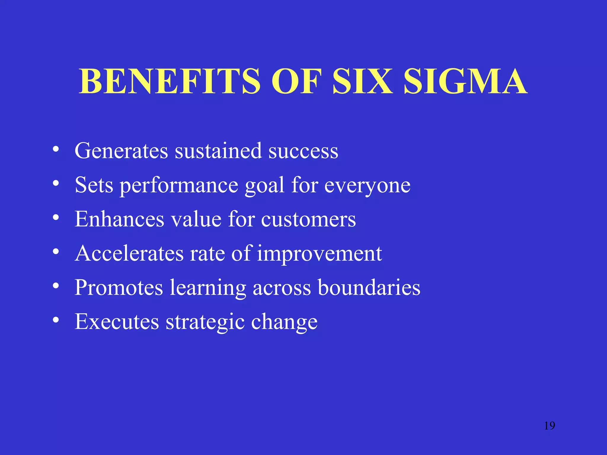 19
BENEFITS OF SIX SIGMA
• Generates sustained success
• Sets performance goal for everyone
• Enhances value for customers
• Accelerates rate of improvement
• Promotes learning across boundaries
• Executes strategic change
 