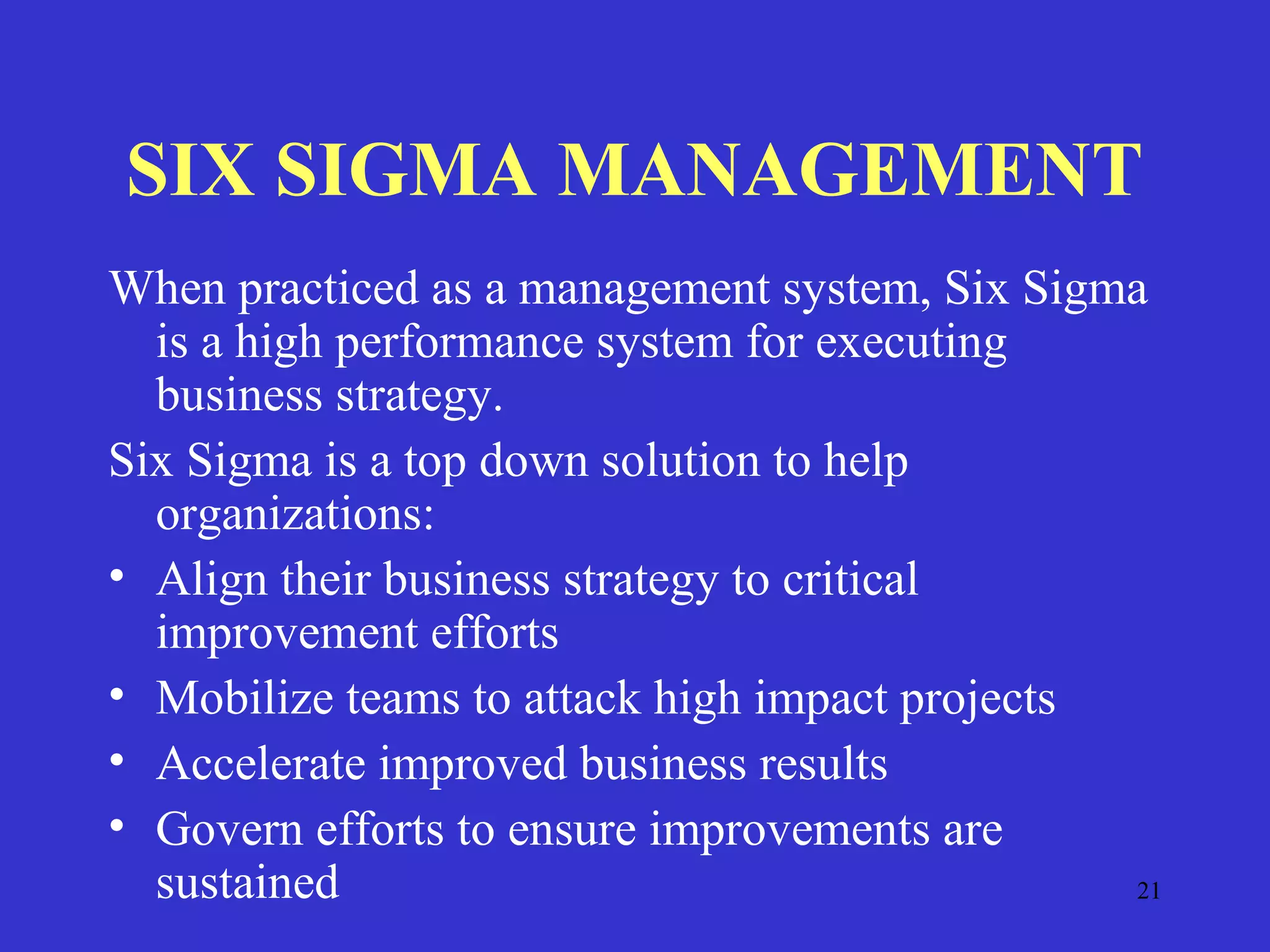 21
SIX SIGMA MANAGEMENT
When practiced as a management system, Six Sigma
is a high performance system for executing
business strategy.
Six Sigma is a top down solution to help
organizations:
• Align their business strategy to critical
improvement efforts
• Mobilize teams to attack high impact projects
• Accelerate improved business results
• Govern efforts to ensure improvements are
sustained
 