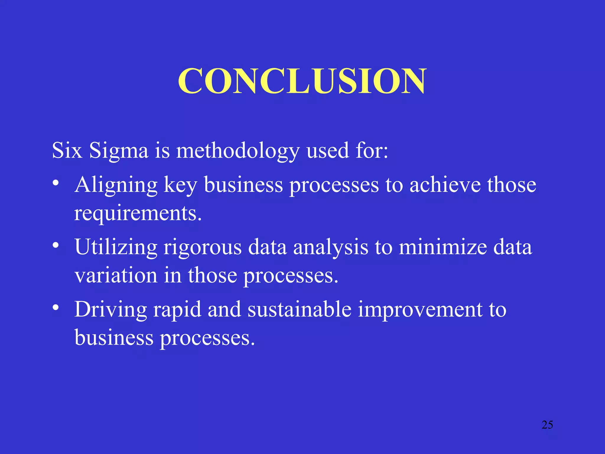 25
CONCLUSION
Six Sigma is methodology used for:
• Aligning key business processes to achieve those
requirements.
• Utilizing rigorous data analysis to minimize data
variation in those processes.
• Driving rapid and sustainable improvement to
business processes.
 
