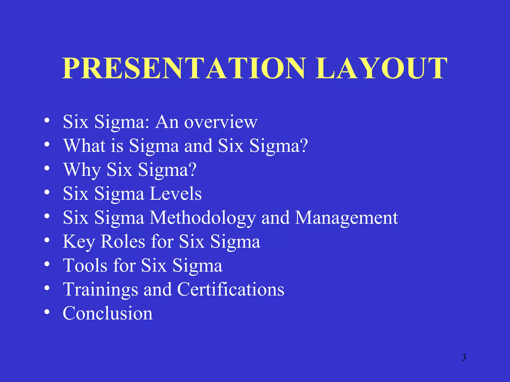 3
PRESENTATION LAYOUT
• Six Sigma: An overview
• What is Sigma and Six Sigma?
• Why Six Sigma?
• Six Sigma Levels
• Six Sigma Methodology and Management
• Key Roles for Six Sigma
• Tools for Six Sigma
• Trainings and Certifications
• Conclusion
 