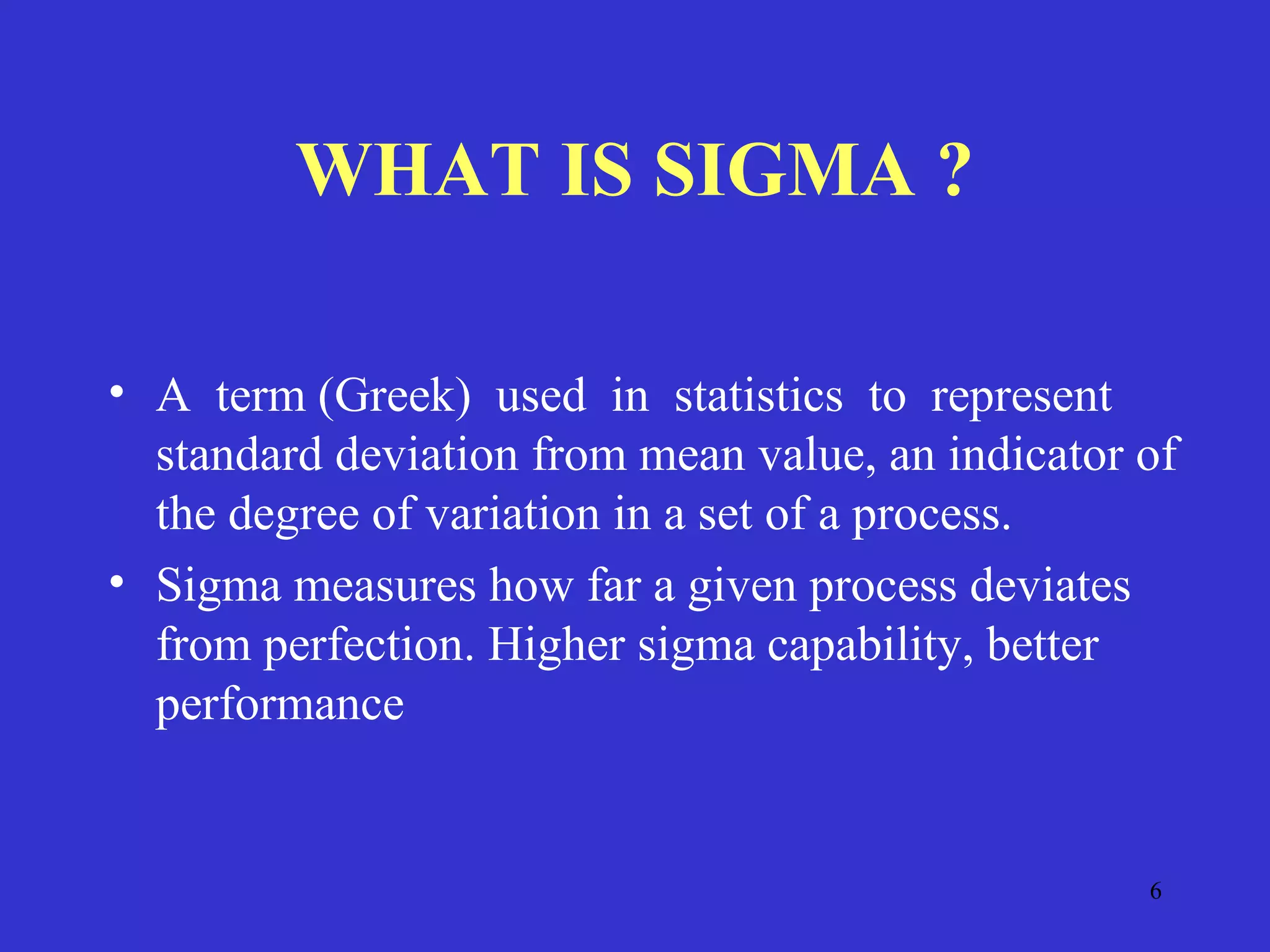 6
WHAT IS SIGMA ?
• A term (Greek) used in statistics to represent
standard deviation from mean value, an indicator of
the degree of variation in a set of a process.
• Sigma measures how far a given process deviates
from perfection. Higher sigma capability, better
performance
 