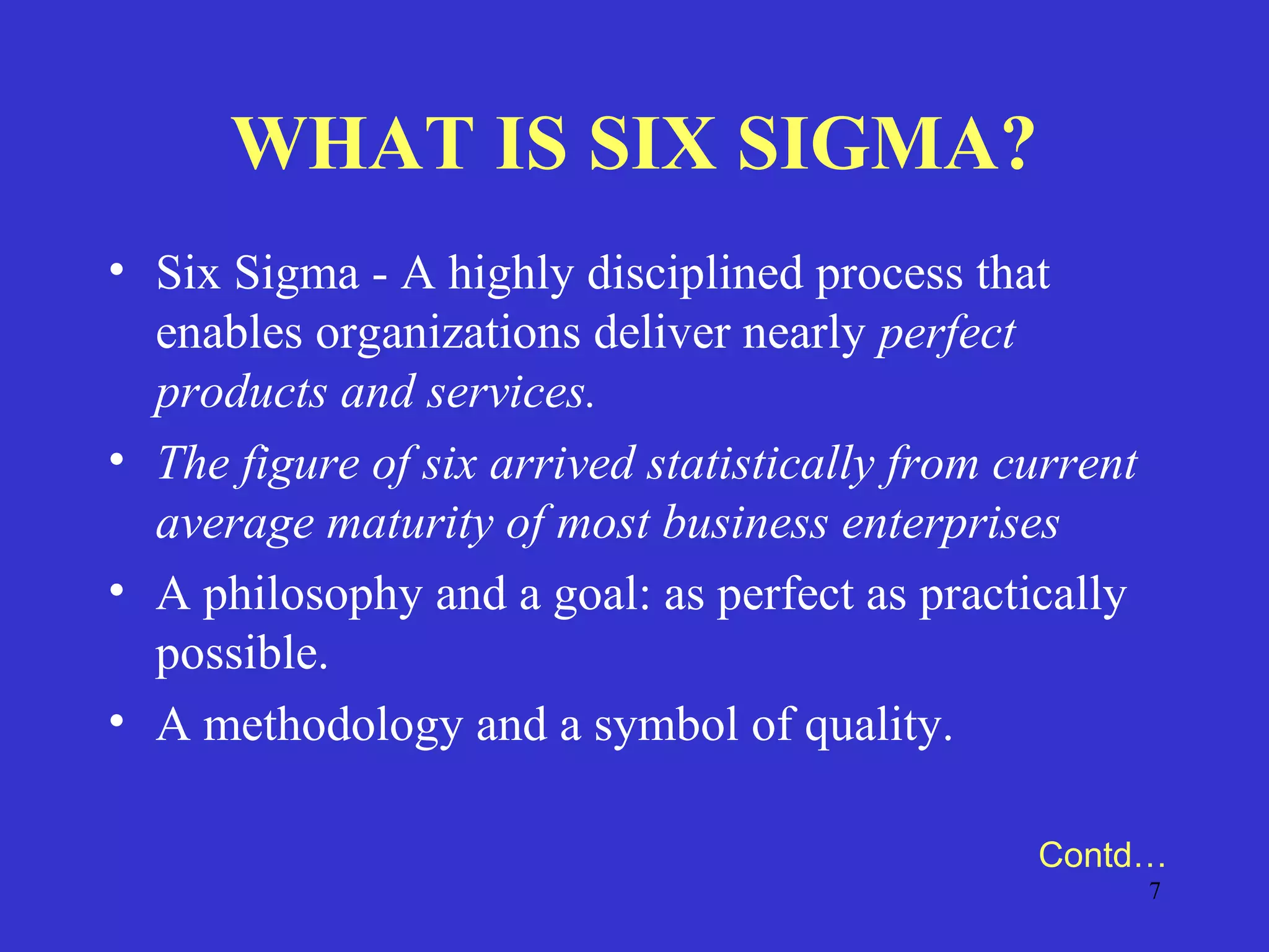 7
WHAT IS SIX SIGMA?
• Six Sigma - A highly disciplined process that
enables organizations deliver nearly perfect
products and services.
• The figure of six arrived statistically from current
average maturity of most business enterprises
• A philosophy and a goal: as perfect as practically
possible.
• A methodology and a symbol of quality.
Contd…
 