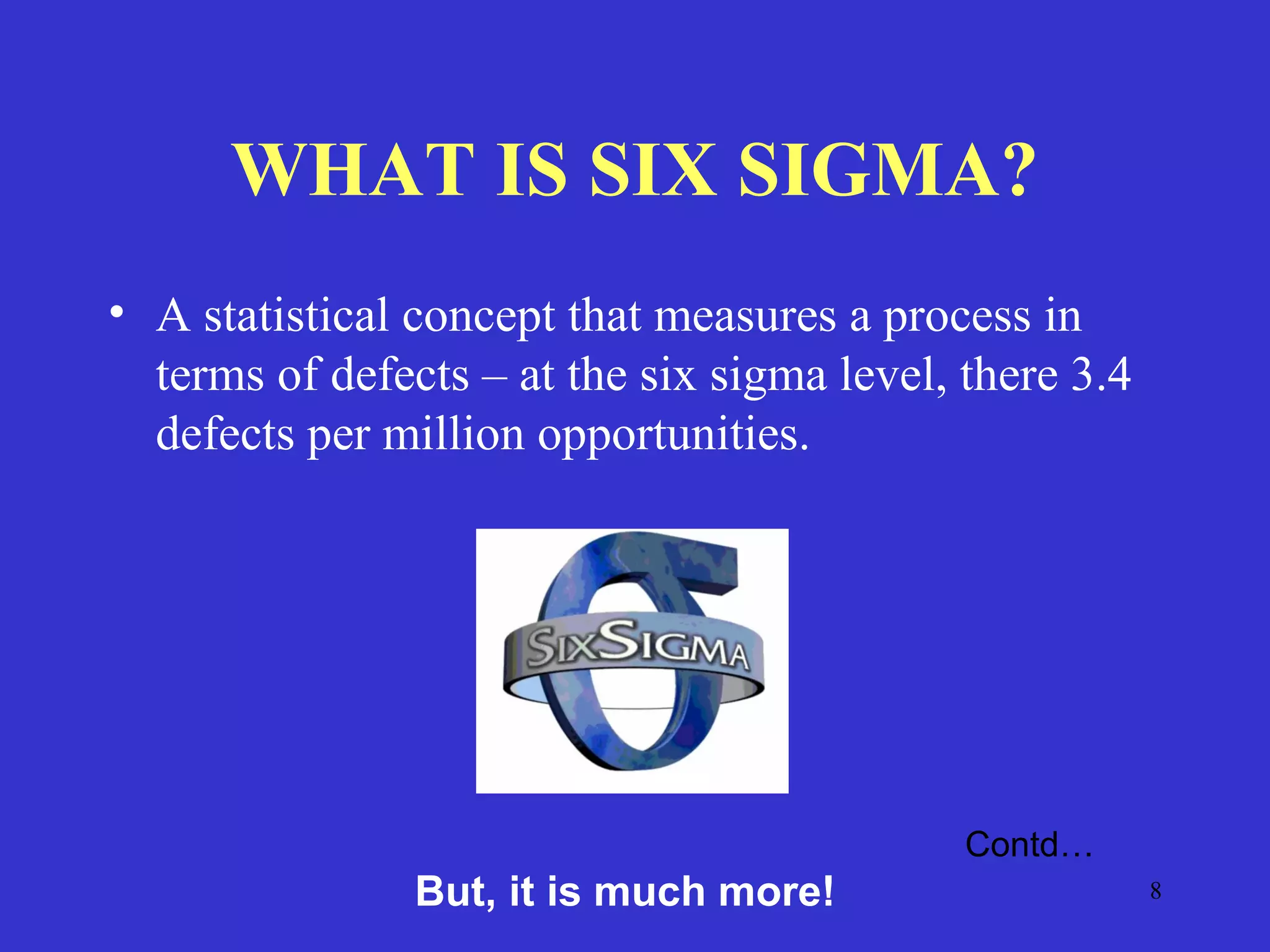 8
WHAT IS SIX SIGMA?
• A statistical concept that measures a process in
terms of defects – at the six sigma level, there 3.4
defects per million opportunities.
Contd…
But, it is much more!
 