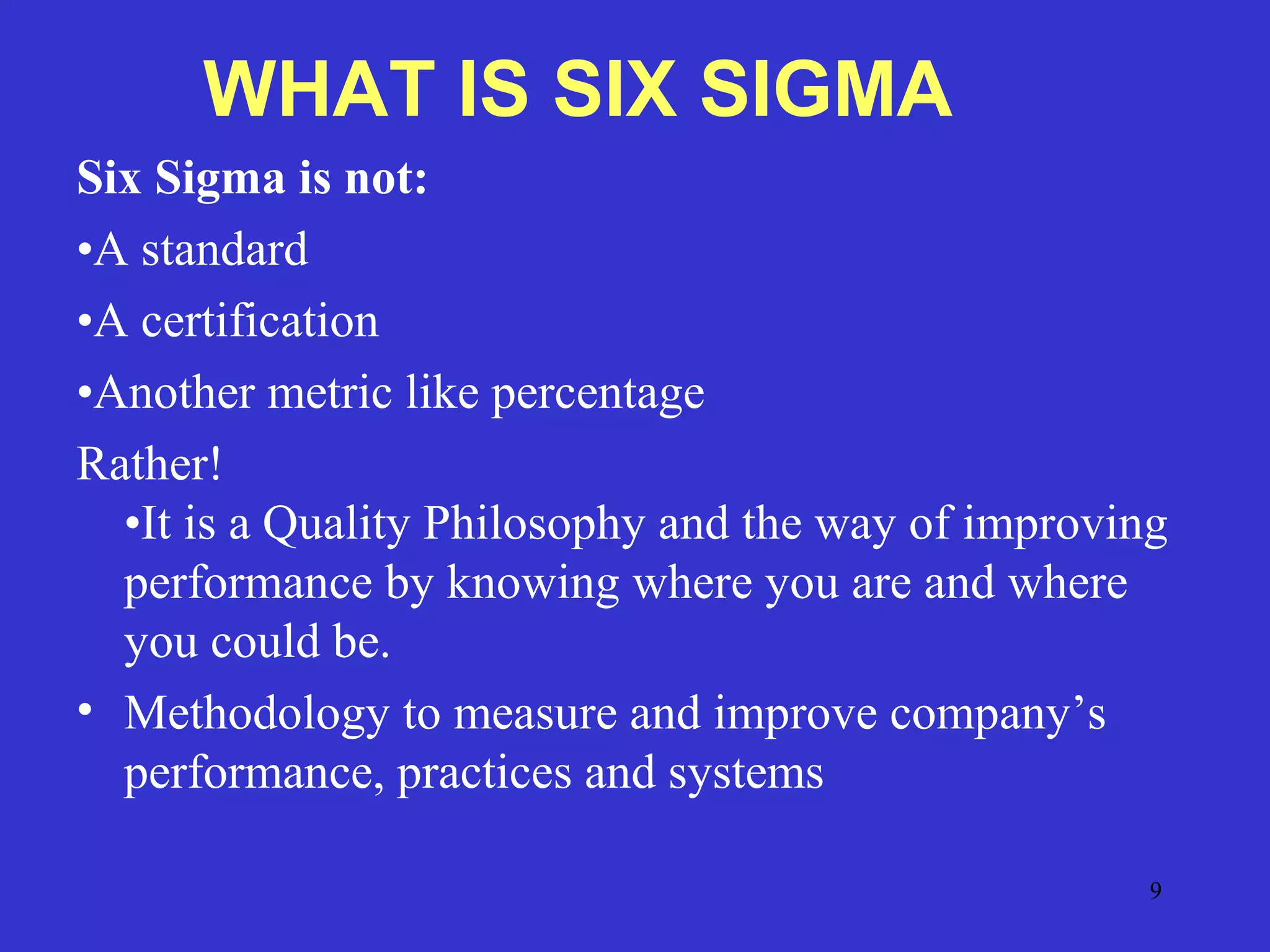 9
Six Sigma is not:
•A standard
•A certification
•Another metric like percentage
Rather!
•It is a Quality Philosophy and the way of improving
performance by knowing where you are and where
you could be.
• Methodology to measure and improve company’s
performance, practices and systems
WHAT IS SIX SIGMA
 