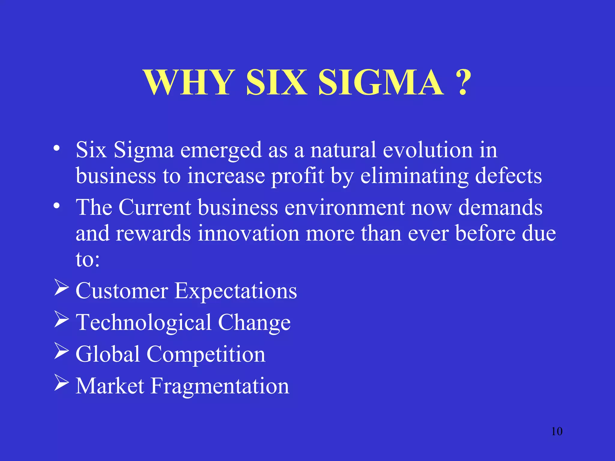 10
WHY SIX SIGMA ?
• Six Sigma emerged as a natural evolution in
business to increase profit by eliminating defects
• The Current business environment now demands
and rewards innovation more than ever before due
to:
 Customer Expectations
 Technological Change
 Global Competition
 Market Fragmentation
 
