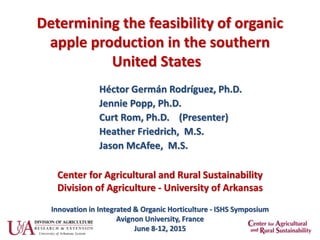 Determining the feasibility of organic
apple production in the southern
United States
Héctor Germán Rodríguez, Ph.D.
Jennie Popp, Ph.D.
Curt Rom, Ph.D. (Presenter)
Heather Friedrich, M.S.
Jason McAfee, M.S.
Innovation in Integrated & Organic Horticulture - ISHS Symposium
Avignon University, France
June 8-12, 2015
Center for Agricultural and Rural Sustainability
Division of Agriculture - University of Arkansas
 