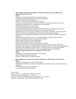 • Plant Manager/ Manufacturing Engineer / Wafer Fab Manager, Advanced Photonix Inc,
Dodgeville, WI 10/97 to 11/07
Duties:
Troubleshoot and repaired all manual and automatic equipment
Troubleshoot and repaired all electronic and electrical equipment
Designed and build mechanical equipment
Ability to work from electrical schematics and drawings
Trained and worked with Facilities Technician on all HVAC, compressor and misc. plant utilities
Completed and submitted invoices and processes for implementation.
Handled equipment purchases of up to 200K.
Consistently entrusted with company financials.
Demonstrated knowledge of and accountability of daily operations, and continuous improvements.
Managed Class 1,000 Optoelectronic Fabrication cleanroom and all personnel.
Engineered all process development of manual and semiautomatic wirebonding, both wedge and ball.
Hands on involvement with all production, from training to troubleshooting and repairs
Prototype and Developed Analog to Digital Circuits for Military, Automotive, Industrial and Medical
equipment.
Setup and Trained all operators involve in the soldering process according to MIL-STD-2000
Specified all equipment and solders to be used based on ROHS.
Built prototypes based on spec sheets and blueprints
Designed custom wedges for specific applications.
Designed and performed lifetime tests as required by the military.
Designed and maintained most procedures dealing with optoelectronic fabrication and assembly
Developed 3 sigma program to maintain highest wirebonding standards for military and medical products
Started Preventative Maintenance program used by 3 facilities with an increase in up time of 60%
Responsible for plant wide performance reviews and compensation based on performance.
• Technical Support/ R&D, Parts Now , Madison, WI, 4/95 to 10/97
Duties:
Troubleshoot to component level and repair of Laser Printers
Phone tech support on multinational level
Determine suspect faults with component design
• Head of R&D and Test Supervisor, Sokol Crystal Products, Mineral Point, WI ,5/92 to 4/95
Duties:
Managed Test departments and was the Head of R&D .
Built prototype Oscillation circuits base on Engineers Specs and Designs to be tested before going into
production.
Full Lifetime testing of all new production.
Listed on patents as Technical Engineer.
EDUCATION
Belford University completed May 2007 B.S. EE 3.0 GPA
Southwest Wisconsin Technical Col.. – 1991-1993
Electronics Technology Program, Student Senate Member, Assoc 3.85 GPA.
Fennimore Technical Inst – 1983 to 1984 Electronic Servicing
 
