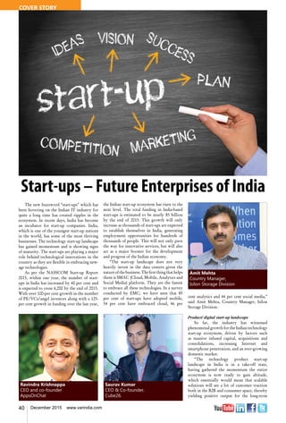 40 December 2015 www.varindia.com
Saurav Kumar
CEO & Co-founder,
Cube26.
Amit Mehta
Country Manager,
Isilon Storage Division
Ravindra Krishnappa
CEO and co-founder
AppsOnChat
Start-ups – Future Enterprises of India
The new buzzword “start-ups” which has
been hovering on the Indian IT industry for
quite a long time has created ripples in the
ecosystem. In recent days, India has become
an incubator for start-up companies. India,
which is one of the youngest start-up nations
in the world, has some of the most thriving
businesses. The technology start-up landscape
has gained momentum and is showing signs
of maturity. The start-ups are playing a major
role behind technological innovations in the
country as they are flexible in embracing new-
age technologies.
As per the NASSCOM Start-up Report
2015, within one year, the number of start-
ups in India has increased by 40 per cent and
is expected to cross 4,200 by the end of 2015.
With over 100-per cent growth in the number
of PE/VCs/angel investors along with a 125-
per cent growth in funding over the last year,
the Indian start-up ecosystem has risen to the
next level. The total funding in India-based
start-ups is estimated to be nearly $5 billion
by the end of 2015. This growth will only
increase as thousands of start-ups are expected
to establish themselves in India, generating
employment opportunities for hundreds of
thousands of people. This will not only pave
the way for innovative services, but will also
act as a major booster for the development
and progress of the Indian economy.
“The start-up landscape does not very
heavily invest in the data centers given the
natureofthebusiness.Thefirstthingthathelps
them is SMAC (Cloud, Mobile, Analytics and
Social Media) platform. They are the fastest
to embrace all these technologies. In a survey
conducted by EMC, we have seen that 85
per cent of start-ups have adopted mobile,
54 per cent have embraced cloud, 46 per
cent analytics and 44 per cent social media,”
said Amit Mehta, Country Manager, Isilon
Storage Division.
Product/ digital start-up landscape
So far, the industry has witnessed
phenomenal growth for the Indian technology
start-up ecosystem, driven by factors such
as massive infused capital, acquisitions and
consolidations, increasing Internet and
smartphone penetration, and an ever-growing
domestic market.
“The technology product start-up
landscape in India is in a take-off state,
having gathered the momentum the entire
ecosystem is now ready to gain altitude,
which essentially would mean that scalable
solutions will see a lot of customer traction
both in the B2B and consumer space, thereby
yielding positive output for the long-term
COVER STORY
 