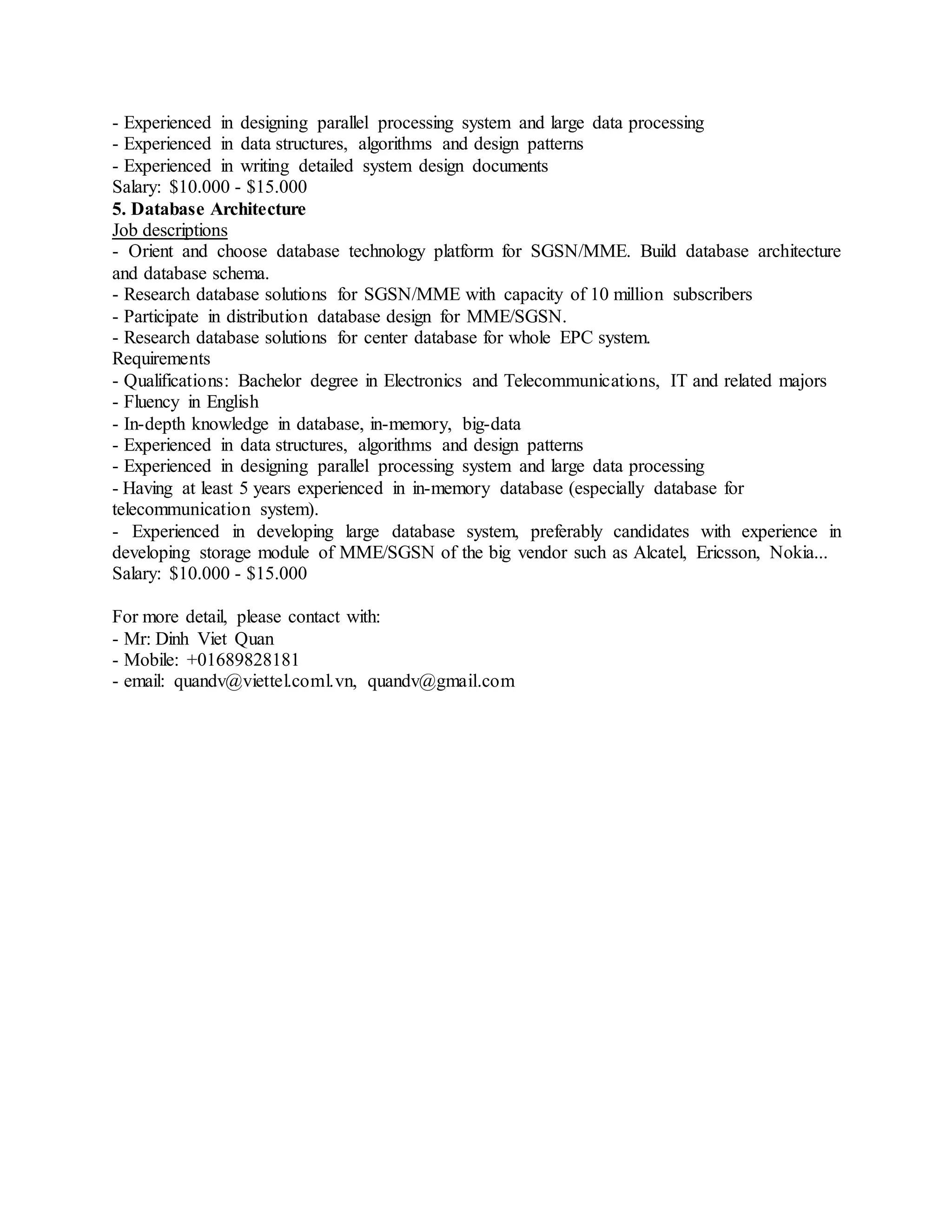 - Experienced in designing parallel processing system and large data processing
- Experienced in data structures, algorithms and design patterns
- Experienced in writing detailed system design documents
Salary: $10.000 - $15.000
5. Database Architecture
Job descriptions
- Orient and choose database technology platform for SGSN/MME. Build database architecture
and database schema.
- Research database solutions for SGSN/MME with capacity of 10 million subscribers
- Participate in distribution database design for MME/SGSN.
- Research database solutions for center database for whole EPC system.
Requirements
- Qualifications: Bachelor degree in Electronics and Telecommunications, IT and related majors
- Fluency in English
- In-depth knowledge in database, in-memory, big-data
- Experienced in data structures, algorithms and design patterns
- Experienced in designing parallel processing system and large data processing
- Having at least 5 years experienced in in-memory database (especially database for
telecommunication system).
- Experienced in developing large database system, preferably candidates with experience in
developing storage module of MME/SGSN of the big vendor such as Alcatel, Ericsson, Nokia...
Salary: $10.000 - $15.000
For more detail, please contact with:
- Mr: Dinh Viet Quan
- Mobile: +01689828181
- email: quandv@viettel.coml.vn, quandv@gmail.com
 