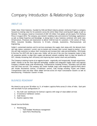 Company Introduction & Relationship Scope
ABOUT US
Stellar Value Chain Solutions, founded by SCM and Retail industry pioneer Anshuman Singh is a company
focused on creating value for its customers across the entire Value Chain covering both Supply as well as
Demand. The company raised an investment of USD 125 million from global private equity firm Warburg
Pincus in August 2016. The company uses network modeling tools and extensive Technology applications
as well as Global Expertise and Knowledge to design best in class Solutions combined with world class
Infrastructure, Processes and Automation to deliver SCM Services for customers in the sectors of Food,
FMCG, Consumer Durables, Electronics & Hi-tech, Lifestyle, Automotive, Pharmaceuticals and
Engineering.
Stellar’s customized solutions and its services encompass the supply chain along with the demand chain
will help reduce customers’ current cost-to-market and increase their current speed-to-market. In turn
this will help customers to reduce their inventories and increase their sales and profitability. With Goods
& Services Tax (GST) bill due to pass soon, Stellar will be one of the very few companies ready to help
all companies quickly re-align their supply and demand network enabling them to take full benefits of
GST, thereby increasing their efficiency and improving their market share and profitability.
The Company is looking to grow at an aggressivepace - organically and inorganically through acquisitions.
Stellar intends to be the most high-end technology enabled and integrated Supply Chain and Logistics
Company in Modern large scale Warehousing, Transportation including Primary, Secondary and Last Mile
and Cold Chain services. The company will create multiple large scale integrated Logistics Parks which
will include Distribution Centres, E-Fulfilment centres, Cold Storage including Frozen and Chilled,
Transportation Hubs and other Value Added Services across all major Consumption Clusters as well as
Manufacturing / Production Clusters in India.
BUSINESS ROADMAP
We intend to set up over 30 million sq. ft. of modern Logistics Parks across 21 cities of India. Each park
will have Built-To-Suit configurations of
1. Dry multi user warehouses for Contract Logistics with range of value-added services
2. E-Commerce Fulfillment Centers
3. Cold Chains
4. Express Logistics Hubs
Overall Service Portfolio:
 Warehousing
o Tech Enabled Warehouse management
o Spare Parts Warehousing
 