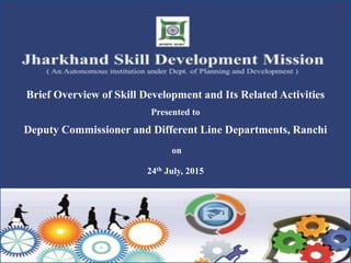Brief Overview of Skill Development and Its Related Activities
Presented to
Deputy Commissioner and Different Line Departments, Ranchi
on
24th July, 2015
 