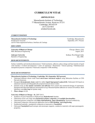 CURRICULUM VITAE
ARINDAM DAS
CURRENT POSITION
Massachusetts Institute of Technology Cambridge, Massachusetts
Postdoctoral Associate September, 2013- Present
Lab for Nano-engineered Surfaces, Interfaces & Coatings
EDUCATION
University of Illinois at Chicago Chicago, Illinois, USA
PhD, Mechanical Engineering August, 2013
Jadavpur University Kolkata, West Bengal, India
Bachelor of Engineering July, 2006
RESEARCH INTERESTS
Surface wettability and interfacial phenomenon • Solid nucleation, adhesion, phase change and heat transfer at liquid
solid interface • Colloid and dispersion • water oil separation • Biomimetic • Electro-spinning • Multifunctional
nanoparticle-polymer composites • Nanoscale composites • EMI shielding.
RESEARCH EXPERIENCE
Massachusetts Institute of Technology, Cambridge, MA (September 2013-present)
• Fabricated different silicon wafer based micro-nano structured surfaces using fabrication facilities at CNS
Harvard cleanroom.
• Designed thermodynamic frame work for stable Liquid Impregnated surface(LIS). Fabricated LIS based on
industrial materials and lithographically prepared textured silicon wafers.
• Initiated work on Gas hydrate nucleation and adhesion from scratch and constructed design of experiment.
Designed and Fabricated adhesion measurement set up. Measured hydrate adhesion on various LIS surfaces. Built
laboratory scale flow loop for hydrate study.
• Phase change on LIS.
University of Illinois at Chicago – IL (2007-2013)
• Synthesis of Caron Nanotubes in High pressure Hydrothermal chamber
• Fabrication of low cost, large area nanoparticle polymer composites with multiple functionalities.
• Fabricated polymer composites with Super Hydrophobicity, Super Oleophobicity, electrical conductivity.
• Fabricated Composites with practical application such as EMI shielding, Anti icing/frosting.
• Synthesized nanotube –nanoparticle composites at nanoscale or Nanohybrid
• Fabricated Nanohybrid based isotropic and anisotropic magnetic, conductive materials with super paramagnetic
properties.
Massachusetts Institute of Technology
77 Massachusetts Avenue, Room no 35-211
Cambridge, MA-02139
(617) 324 4831
arindam3@mit.edu
 