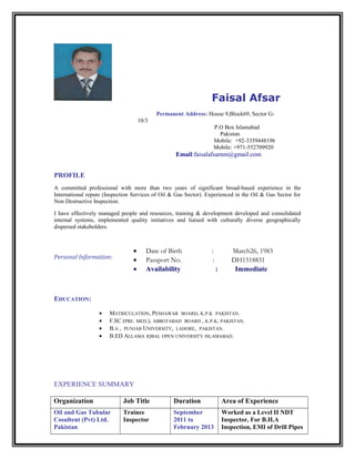 Faisal Afsar
Permanent Address: House 9,Block69, Sector G-
10/3
P.O Box Islamabad
Pakistan
Mobile: +92-3359448196
Mobile: +971-552709920
Email:faisalafsarnm@gmail.com
PROFILE
A committed professional with more than two years of significant broad-based experience in the
International repute (Inspection Services of Oil & Gas Sector). Experienced in the Oil & Gas Sector for
Non Destructive Inspection.
I have effectively managed people and resources, training & development developed and consolidated
internal systems, implemented quality initiatives and liaised with culturally diverse geographically
dispersed stakeholders.
EDUCATION:
• MATRICULATION, PESHAWAR BOARD, K.P.K PAKISTAN.
• F.SC (PRE. MED.), ABBOTABAD BOARD , K.P.K, PAKISTAN.
• B.A , PUNJAB UNIVERSITY, LAHORE, PAKISTAN.
• B.ED ALLAMA IQBAL OPEN UNIVERSITY ISLAMABAD.
EXPERIENCE SUMMARY
Organization Job Title Duration Area of Experience
Oil and Gas Tubular
Cosultent (Pvt) Ltd.
Pakistan
Trainee
Inspector
September
2011 to
February 2013
Worked as a Level II NDT
Inspector, For B.H.A
Inspection, EMI of Drill Pipes
Personal Information:
• Date of Birth : March26, 1983
• Passport No. : DH1518831
• Availability : Immediate
 