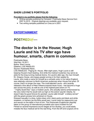 SHERI LEVINE’S PORTFOLIO
Provided in my portfolio please find the following:
! Writing samples published by Canwest / Postmedia News Service from
2007 to 2012. Original clippings are available upon request.
! Two writing samples published on Crea.ca in 2007.
ENTERTAINMENT
The doctor is in the House; Hugh
Laurie and his TV alter ego have
humour, smarts, charm in common
Postmedia News
Wed Nov 16 2011
Byline: Sheri Levine
Dateline: LOS ANGELES
Source: Postmedia News
LOS ANGELES - Paging Dr. House. After eight years, Hugh Laurie is still
keeping House's heart beating. And while the medical mysteries may serve as
plots for the long-running medical drama, it's Laurie's alter ego, the man himself,
Dr. Gregory House, who keeps people turning in for their weekly fix.
Laurie, who made a name for himself as a comedic actor in his native England,
was relatively unknown to North American audiences when House first aired. Of
course, that's no longer the case. The multi-talented Laurie - who recently
released a fine album of New Orleans-inspired blues music - has become a huge
star across the pond, as well as one of the highest-paid actors on TV.
``I highly doubt that,'' says a modest Laurie, who actually seems embarrassed by
the very notion that he would rank so high on the actors' payroll. Clearly, he
doesn't take his good fortune for granted. Laurie calls himself ``a lottery winner''
with the great success he's achieved on House.
Dressed casually in a blue, button-down shirt, black pants and black and white
sneakers, or trainers (as the Brits would say), Laurie rests his cappuccino cup
and saucer on the table in front of him. The charismatic Englishman playfully
takes on the group of international journalists who have invaded his turf.
Filmed on several impressive sound stages at Fox Studios, you could easily
mistake the faux medical set for the real thing. From the ER and surgical unit to
 