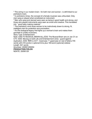 * The wiring in our modern brain - for both men and women - is still linked to our
prehistoric brain.
* In prehistoric times, the concept of a female musician was unfounded. Only
men sang or played what constituted an instrument.
* Men who sang and danced were seen as being in good health and strong, and
those who played instruments were seen as smart and creative. This translated
into ``good baby making material.''
* The prehistoric mind wires women to be instinctively drawn to strong, fit,
intelligent men for protection and procreation.
* It's this biological legacy that lights up a woman's brain and makes them
gravitate to (male) musicians.
Story Type: Entertainment
Note: CNS-TV-MUSICAL-BRAIN-ALL.EDS: The Musical Brain airs on Jan 31 on
CTV, EDS: Moving on both Life and Entertainment wires - guard against
duplication, EDS: fMRI is CCT - lowercase `f' uppercase on rest of letters.745
words with 216 words in optional trims plus 160-word (optional) sidebar
Length: 921 words
Idnumber: 200901290054
PRODUCTION FIELDS
NDATE: 20090129
 