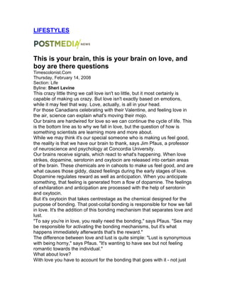 LIFESTYLES
This is your brain, this is your brain on love, and
boy are there questions
Timescolonist.Com
Thursday, February 14, 2008
Section: Life
Byline: Sheri Levine
This crazy little thing we call love isn't so little, but it most certainly is
capable of making us crazy. But love isn't exactly based on emotions,
while it may feel that way. Love, actually, is all in your head.
For those Canadians celebrating with their Valentine, and feeling love in
the air, science can explain what's moving their mojo.
Our brains are hardwired for love so we can continue the cycle of life. This
is the bottom line as to why we fall in love, but the question of how is
something scientists are learning more and more about.
While we may think it's our special someone who is making us feel good,
the reality is that we have our brain to thank, says Jim Pfaus, a professor
of neuroscience and psychology at Concordia University.
Our brains receive signals, which react to what's happening. When love
strikes, dopamine, serotonin and oxytocin are released into certain areas
of the brain. These chemicals are in cahoots to make us feel good, and are
what causes those giddy, dazed feelings during the early stages of love.
Dopamine regulates reward as well as anticipation. When you anticipate
something, that feeling is generated from a flow of dopamine. The feelings
of exhilaration and anticipation are processed with the help of serotonin
and oxytocin.
But it's oxytocin that takes centrestage as the chemical designed for the
purpose of bonding. That post-coital bonding is responsible for how we fall
in love. It's the addition of this bonding mechanism that separates love and
lust.
"To say you're in love, you really need the bonding," says Pfaus. "Sex may
be responsible for activating the bonding mechanisms, but it's what
happens immediately afterwards that's the reward."
The difference between love and lust is quite simple: "Lust is synonymous
with being horny," says Pfaus. "It's wanting to have sex but not feeling
romantic towards the individual."
What about love?
With love you have to account for the bonding that goes with it - not just
 