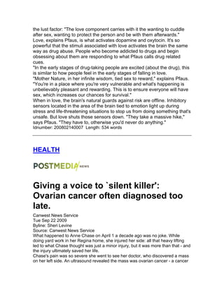 the lust factor: "The love component carries with it the wanting to cuddle
after sex, wanting to protect the person and be with them afterwards."
Love, explains Pfaus, is what activates dopamine and oxytocin. It's so
powerful that the stimuli associated with love activates the brain the same
way as drug abuse. People who become addicted to drugs and begin
obsessing about them are responding to what Pfaus calls drug related
cues.
"In the early stages of drug-taking people are excited (about the drug), this
is similar to how people feel in the early stages of falling in love.
"Mother Nature, in her infinite wisdom, tied sex to reward," explains Pfaus.
"You're in a place where you're very vulnerable and what's happening is
unbelievably pleasant and rewarding. This is to ensure everyone will have
sex, which increases our chances for survival."
When in love, the brain's natural guards against risk are offline. Inhibitory
sensors located in the area of the brain tied to emotion light up during
stress and life-threatening situations to stop us from doing something that's
unsafe. But love shuts those sensors down. "They take a massive hike,"
says Pfaus. "They have to, otherwise you'd never do anything."
Idnumber: 200802140007 Length: 534 words
HEALTH
Giving a voice to `silent killer':
Ovarian cancer often diagnosed too
late.
Canwest News Service
Tue Sep 22 2009
Byline: Sheri Levine
Source: Canwest News Service
What happened to Anne Chase on April 1 a decade ago was no joke. While
doing yard work in her Regina home, she injured her side: all that heavy lifting
led to what Chase thought was just a minor injury, but it was more than that - and
the injury ultimately saved her life.
Chase's pain was so severe she went to see her doctor, who discovered a mass
on her left side. An ultrasound revealed the mass was ovarian cancer - a cancer
 
