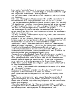 known as the ``silent killer'' due to its common symptoms. She was diagnosed
with Stage 1 ovarian cancer - a rare early diagnosis for a cancer often not caught
until Stage 3 or 4, by which time it is usually terminal.
Just five months earlier, Chase had a complete checkup, but nothing abnormal
was discovered.
In the wake of her diagnosis, Chase was scheduled for a full hysterectomy. By
the time she went in for surgery three weeks later, she had lost 22 pounds.
``The pain was so severe I was vomiting all the time and I couldn't eat,'' she says.
``My daughter said I went from a vibrant woman to an old lady almost overnight.''
During her surgery, the doctors removed a seven-pound mass on her left ovary.
The mass had been growing for so long it was filled with gangrene.
The surgery was a success and because the cancer had been caught in its
earliest stage Chase didn't have to go through chemotherapy. She is well aware
she is one of the lucky ones.
``By lifting something, it probably saved my life,'' says Chase, who will celebrate
her 68th birthday in October.
A widow for five years, Chase is retired and spends ``as much time as I can'' with
her son, daughter and four grandchildren. She is also a dedicated volunteer with
Ovarian Cancer Canada as well as her church and local hospital.
September is Ovarian Cancer Awareness month, which was marked with the
seventh annual Winners Walk of Hope on Sept. 13. Chase went to Saskatoon for
the walk, which takes place in 14 cities across Canada each year.
Another organization close to Chase's heart is Listen to the Whispers, an
awareness organization where (ovarian) cancer survivors teach students in the
medical profession about the disease and its symptoms.
Olympic silver medallist Elizabeth Manley-Theobold, who earned a medal in
figure skating at the 1988 Winter Olympics in Calgary, has become the new face
in the fight against ovarian cancer. In July of 2008, she lost her mother to the
disease. Manley-Theobold, 44, is using her story to help raise awareness and
some much-need funds as the spokesperson for Ovarian Cancer Canada.
But Dr. Dianne Miller of the BC Cancer Agency says there's still a lot of work to
be done in terms of awareness.
``A lot of people, unless they've been directly touched by ovarian cancer, know
very little about it,'' she says.
More research (into ovarian cancer) is being done, but it ``certainly pales in
comparison to other cancers such as breast and prostate.''
Miller says women need to be vigilant about their health and listening to their
bodies.
``The signs for ovarian cancer are quite vague and usually related to the GI
(gastrointestinal) tract, the bowels, and the symptoms are ones that many
women have all the time,'' says Miller, citing indigestion, acid reflux and bloating
among other symptoms.
``I think the important thing is that if these symptoms persist they need to be
investigated, and what we need to convey to physicians and patients is that part
of that investigation of the GI symptoms include a pelvirectal exam.''
 