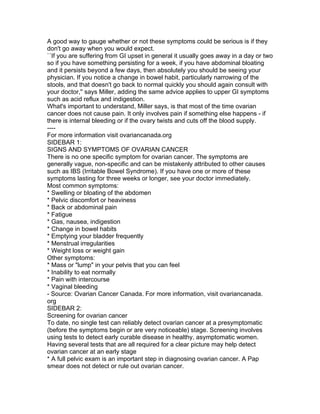 A good way to gauge whether or not these symptoms could be serious is if they
don't go away when you would expect.
``If you are suffering from GI upset in general it usually goes away in a day or two
so if you have something persisting for a week, if you have abdominal bloating
and it persists beyond a few days, then absolutely you should be seeing your
physician. If you notice a change in bowel habit, particularly narrowing of the
stools, and that doesn't go back to normal quickly you should again consult with
your doctor,'' says Miller, adding the same advice applies to upper GI symptoms
such as acid reflux and indigestion.
What's important to understand, Miller says, is that most of the time ovarian
cancer does not cause pain. It only involves pain if something else happens - if
there is internal bleeding or if the ovary twists and cuts off the blood supply.
----
For more information visit ovariancanada.org
SIDEBAR 1:
SIGNS AND SYMPTOMS OF OVARIAN CANCER
There is no one specific symptom for ovarian cancer. The symptoms are
generally vague, non-specific and can be mistakenly attributed to other causes
such as IBS (Irritable Bowel Syndrome). If you have one or more of these
symptoms lasting for three weeks or longer, see your doctor immediately.
Most common symptoms:
* Swelling or bloating of the abdomen
* Pelvic discomfort or heaviness
* Back or abdominal pain
* Fatigue
* Gas, nausea, indigestion
* Change in bowel habits
* Emptying your bladder frequently
* Menstrual irregularities
* Weight loss or weight gain
Other symptoms:
* Mass or "lump" in your pelvis that you can feel
* Inability to eat normally
* Pain with intercourse
* Vaginal bleeding
- Source: Ovarian Cancer Canada. For more information, visit ovariancanada.
org
SIDEBAR 2:
Screening for ovarian cancer
To date, no single test can reliably detect ovarian cancer at a presymptomatic
(before the symptoms begin or are very noticeable) stage. Screening involves
using tests to detect early curable disease in healthy, asymptomatic women.
Having several tests that are all required for a clear picture may help detect
ovarian cancer at an early stage
* A full pelvic exam is an important step in diagnosing ovarian cancer. A Pap
smear does not detect or rule out ovarian cancer.
 