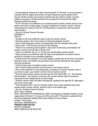 * A transvaginal ultrasound is also recommended. In this test, a narrow probe is
inserted into the vagina and sends out high-frequency sound waves which
bounce off the ovaries and produce echoes that are used to create a picture
called a sonogram. Doctors examine the sonogram for echoes that might
represent abnormal areas.
* A CA 125 test is not effective as a screening tool to catch ovarian cancer at an
earlier and more curable stage. A proper diagnosis of ovarian cancer involves
interpreting the results of the CA 125 blood test in conjunction with the above
examinations.
- Source: Ovarian Cancer Canada
SIDEBAR 3
FACTS:
* Surgery is the only definitive way to rule out ovarian cancer
* Ovarian cancer is the most serious of all gynecological cancers
* Over 2,500 Canadian women are diagnosed with the disease every year
* Every year 1,700 women succumb to the disease
* There is no screening test to detect it. But when found early and treated, the
ovarian cancer survival rate is 90 per cent
* There is a lifetime risk of 1 in 70 that you will develop ovarian cancer
* Many doctors are unfamiliar with the signs and symptoms of ovarian cancer
and fail to consider it as a possible diagnosis
* Failure to find the disease in its early stages is partly due to the lack of sensitive
detection tests, and health care providers and women themselves may ignore
warning symptoms
* A Pap smear does not detect ovarian cancer
* HPV vaccine helps prevent cervical cancer, not ovarian cancer
* Pain in the abdomen is not necessarily a symptom of ovarian cancer; even if
you have no pain, your doctor cannot rule out ovarian cancer
* Even though ovarian cancer is known as the "the silent killer," or ``the disease
that whispers,'' the majority of women with ovarian cancer report symptoms,
including women diagnosed at an early stage
* Ovarian cancer rates rise after menopause, peaking from age 60-75, although it
can occur at any age
* The hereditary form, found in families where many close relatives have had
breast and/or ovarian cancer, tends to occur at an earlier age
- Source: Ovarian Cancer Canada
Story Type: Lifestyle
Note: CNS-HEALTH-OVARIAN-ALL.EDS: Embargoed to labelled Healthy Living
pages Sept 22 (Sept 21 Vancouver).875 words with 119 words in optional trims
plus three sidebars totalling 582 words Photos of Anne Chase
Length: 1323 words
Idnumber: 200909220015
PRODUCTION FIELDS
NDATE: 20090922
DOB: 2009-09-22 06:35:03.057
 