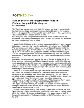 Step on scales sends big man from fat to fit
For him, the good life is at a gym
By: Sheri Levine
Tim Walsh is a big man, and at six feet, 260 pounds and only 11 per cent body
fat, he's in great shape. Looking at him today, it's hard to believe this personal
trainer with a passion for nutrition used to be morbidly obese -- fast approaching
400 pounds before he was old enough to vote.
Like many who have struggled with their weight, Walsh couldn't believe the
number he saw one day after stepping onto a scale -- 338 pounds. It's a moment
he calls a major turning point in his life.
"I was in Grade 11 biology and my biology partner asked what my weight was up
to because I was really big. I was like a planet in high school," says Walsh, 32.
"For some reason, my biology teacher had one of those old scales, kind of like
the ones you see in your doctor's office, but a much bigger version, and it read
up to 450 or 500 pounds. So I jumped on it and the needle went all the way to
338 and it stopped right there, and that number froze in my mind. I'm sure that's
the heaviest I'd ever been, and so that day I knew I had to make some positive
changes."
For Walsh, the next day really was the first day of the rest of his life. At 17, he
knew weighing in at more than 300 pounds would shorten his life if he didn't start
making positive changes. He became a voracious reader, learning everything he
could about nutrition, how to improve his eating habits and how to get into shape.
But as he would discover, being overweight didn't just stem from overeating, but
rather why he was overeating.
"I was a bit of a comfort eater," he says. "My parents divorced when I was two
and I didn't get along with my stepfather. There was always a lot of tension
between us, and so looking back, I think food was a comfort for me." Another
contributing factor, says Walsh, was coming from a "big Irish family," where if you
only had one serving at dinnertime, it meant something was wrong.
"The answer to everything was food," Walsh says. "It just seemed like if I wasn't
eating, I was preparing something; I was just eating all the time."
The higher his weight climbed, the lower his self-esteem became, especially
during his early teen years. But that day in biology class was all the motivation
Walsh needed to turn his life around.
"Once I got it hardwired into my mind, I never took my foot off the gas," he says.
Within five years, Walsh went from the heaviest he'd ever been to the best shape
of his life. He lost 110 pounds, and by October 1999 was on stage in his first
bodybuilding competition. That day marked the end of Walsh's long journey from
fat to fit.
 