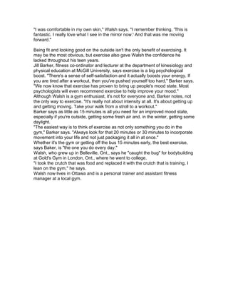 "I was comfortable in my own skin," Walsh says. "I remember thinking, 'This is
fantastic. I really love what I see in the mirror now.' And that was me moving
forward."
Being fit and looking good on the outside isn't the only benefit of exercising. It
may be the most obvious, but exercise also gave Walsh the confidence he
lacked throughout his teen years.
Jill Barker, fitness co-ordinator and lecturer at the department of kinesiology and
physical education at McGill University, says exercise is a big psychological
boost. "There's a sense of self-satisfaction and it actually boosts your energy. If
you are tired after a workout, then you've pushed yourself too hard," Barker says.
"We now know that exercise has proven to bring up people's mood state. Most
psychologists will even recommend exercise to help improve your mood."
Although Walsh is a gym enthusiast, it's not for everyone and, Barker notes, not
the only way to exercise. "It's really not about intensity at all. It's about getting up
and getting moving. Take your walk from a stroll to a workout."
Barker says as little as 15 minutes is all you need for an improved mood state,
especially if you're outside, getting some fresh air and. in the winter, getting some
daylight.
"The easiest way is to think of exercise as not only something you do in the
gym," Barker says. "Always look for that 20 minutes or 30 minutes to incorporate
movement into your life and not just packaging it all in at once."
Whether it's the gym or getting off the bus 15 minutes early, the best exercise,
says Baker, is "the one you do every day."
Walsh, who grew up in Belleville, Ont., says he "caught the bug" for bodybuilding
at Gold's Gym in London, Ont., where he went to college.
"I took the crutch that was food and replaced it with the crutch that is training. I
lean on the gym," he says.
Walsh now lives in Ottawa and is a personal trainer and assistant fitness
manager at a local gym.
 