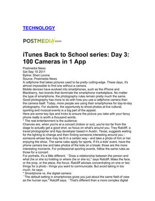 TECHNOLOGY
iTunes Back to School series: Day 3:
100 Cameras in 1 App
Postmedia News
Sat Sep 10 2011
Byline: Sheri Levine
Source: Postmedia News
A cellphone that takes pictures used to be pretty cutting-edge. These days, it's
almost impossible to find one without a camera.
Mobile devices have evolved into smartphones, such as the iPhone and
Blackberry, two brands that dominate the smartphone marketplace. No matter
the type of smartphone, the photography rules remain pretty much the same.
Good photography has more to do with how you use a cellphone camera than
the camera itself. Today, more people are using their smartphones for day-to-day
photography. For students, the opportunity to shoot photos at live cultural,
sporting and musical events is a big part of the appeal.
Here are some key tips and tricks to ensure the picture you take with your fancy
phone really is worth a thousand words.
* The real entertainment is the audience:
Chances are, when you're at a concert (indoor or out), you're too far from the
stage to actually get a good shot, so focus on what's around you. Trey Ratcliff, a
travel photographer and App developer based in Austin, Texas, suggests waiting
for the lighting to change and then finding someone interesting around you -
someone whose face may be lit in a certain way - and take a photo of him or her
enjoying the show. The same rules apply for sports. If it's a kids' event, have the
phone camera low and take photos of the kids on a break; those are the more
interesting moments. For professional sporting events, follow the same rules as
those for a concert.
For portraits, it's a little different. ``Draw a relationship between the person and
what (he or she is) holding or where (he or she is),'' says Ratcliff. Make the face,
or the prop, or the place, the focus. Ratcliff advises concentrating on one or two
things for a photo - things you want to communicate. But avoid taking in too
much, he says.
* Smartphone vs. the digital camera:
``The default setting in smartphones gives you just about the same field of view
as the human eye,'' Ratcliff says. ``That's different than a more complex digital
 