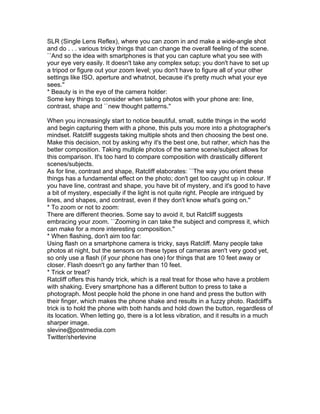 SLR (Single Lens Reflex), where you can zoom in and make a wide-angle shot
and do . . . various tricky things that can change the overall feeling of the scene.
``And so the idea with smartphones is that you can capture what you see with
your eye very easily. It doesn't take any complex setup; you don't have to set up
a tripod or figure out your zoom level; you don't have to figure all of your other
settings like ISO, aperture and whatnot, because it's pretty much what your eye
sees.''
* Beauty is in the eye of the camera holder:
Some key things to consider when taking photos with your phone are: line,
contrast, shape and ``new thought patterns.''
When you increasingly start to notice beautiful, small, subtle things in the world
and begin capturing them with a phone, this puts you more into a photographer's
mindset. Ratcliff suggests taking multiple shots and then choosing the best one.
Make this decision, not by asking why it's the best one, but rather, which has the
better composition. Taking multiple photos of the same scene/subject allows for
this comparison. It's too hard to compare composition with drastically different
scenes/subjects.
As for line, contrast and shape, Ratcliff elaborates: ``The way you orient these
things has a fundamental effect on the photo; don't get too caught up in colour. If
you have line, contrast and shape, you have bit of mystery, and it's good to have
a bit of mystery, especially if the light is not quite right. People are intrigued by
lines, and shapes, and contrast, even if they don't know what's going on.''
* To zoom or not to zoom:
There are different theories. Some say to avoid it, but Ratcliff suggests
embracing your zoom. ``Zooming in can take the subject and compress it, which
can make for a more interesting composition.''
* When flashing, don't aim too far:
Using flash on a smartphone camera is tricky, says Ratcliff. Many people take
photos at night, but the sensors on these types of cameras aren't very good yet,
so only use a flash (if your phone has one) for things that are 10 feet away or
closer. Flash doesn't go any farther than 10 feet.
* Trick or treat?
Ratcliff offers this handy trick, which is a real treat for those who have a problem
with shaking. Every smartphone has a different button to press to take a
photograph. Most people hold the phone in one hand and press the button with
their finger, which makes the phone shake and results in a fuzzy photo. Radcliff's
trick is to hold the phone with both hands and hold down the button, regardless of
its location. When letting go, there is a lot less vibration, and it results in a much
sharper image.
slevine@postmedia.com
Twitter/sherlevine
 