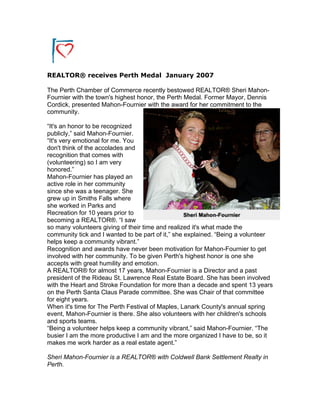 REALTOR® receives Perth Medal January 2007
The Perth Chamber of Commerce recently bestowed REALTOR® Sheri Mahon-
Fournier with the town's highest honor, the Perth Medal. Former Mayor, Dennis
Cordick, presented Mahon-Fournier with the award for her commitment to the
community.
“It's an honor to be recognized
publicly,” said Mahon-Fournier.
“It's very emotional for me. You
don't think of the accolades and
recognition that comes with
(volunteering) so I am very
honored.”
Mahon-Fournier has played an
active role in her community
since she was a teenager. She
grew up in Smiths Falls where
she worked in Parks and
Recreation for 10 years prior to
becoming a REALTOR®. “I saw
so many volunteers giving of their time and realized it's what made the
community tick and I wanted to be part of it,” she explained. “Being a volunteer
helps keep a community vibrant.”
Recognition and awards have never been motivation for Mahon-Fournier to get
involved with her community. To be given Perth's highest honor is one she
accepts with great humility and emotion.
A REALTOR® for almost 17 years, Mahon-Fournier is a Director and a past
president of the Rideau St. Lawrence Real Estate Board. She has been involved
with the Heart and Stroke Foundation for more than a decade and spent 13 years
on the Perth Santa Claus Parade committee. She was Chair of that committee
for eight years.
When it's time for The Perth Festival of Maples, Lanark County's annual spring
event, Mahon-Fournier is there. She also volunteers with her children's schools
and sports teams.
“Being a volunteer helps keep a community vibrant,” said Mahon-Fournier. “The
busier I am the more productive I am and the more organized I have to be, so it
makes me work harder as a real estate agent.”
Sheri Mahon-Fournier is a REALTOR® with Coldwell Bank Settlement Realty in
Perth.
 