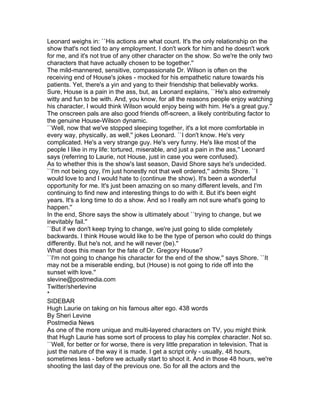 Leonard weighs in: ``His actions are what count. It's the only relationship on the
show that's not tied to any employment. I don't work for him and he doesn't work
for me, and it's not true of any other character on the show. So we're the only two
characters that have actually chosen to be together.''
The mild-mannered, sensitive, compassionate Dr. Wilson is often on the
receiving end of House's jokes - mocked for his empathetic nature towards his
patients. Yet, there's a yin and yang to their friendship that believably works.
Sure, House is a pain in the ass, but, as Leonard explains, ``He's also extremely
witty and fun to be with. And, you know, for all the reasons people enjoy watching
his character, I would think Wilson would enjoy being with him. He's a great guy.''
The onscreen pals are also good friends off-screen, a likely contributing factor to
the genuine House-Wilson dynamic.
``Well, now that we've stopped sleeping together, it's a lot more comfortable in
every way, physically, as well,'' jokes Leonard. ``I don't know. He's very
complicated. He's a very strange guy. He's very funny. He's like most of the
people I like in my life: tortured, miserable, and just a pain in the ass,'' Leonard
says (referring to Laurie, not House, just in case you were confused).
As to whether this is the show's last season, David Shore says he's undecided.
``I'm not being coy, I'm just honestly not that well ordered,'' admits Shore. ``I
would love to and I would hate to (continue the show). It's been a wonderful
opportunity for me. It's just been amazing on so many different levels, and I'm
continuing to find new and interesting things to do with it. But it's been eight
years. It's a long time to do a show. And so I really am not sure what's going to
happen.''
In the end, Shore says the show is ultimately about ``trying to change, but we
inevitably fail.''
``But if we don't keep trying to change, we're just going to slide completely
backwards. I think House would like to be the type of person who could do things
differently. But he's not, and he will never (be).''
What does this mean for the fate of Dr. Gregory House?
``I'm not going to change his character for the end of the show,'' says Shore. ``It
may not be a miserable ending, but (House) is not going to ride off into the
sunset with love.''
slevine@postmedia.com
Twitter/sherlevine
*
SIDEBAR
Hugh Laurie on taking on his famous alter ego. 438 words
By Sheri Levine
Postmedia News
As one of the more unique and multi-layered characters on TV, you might think
that Hugh Laurie has some sort of process to play his complex character. Not so.
``Well, for better or for worse, there is very little preparation in television. That is
just the nature of the way it is made. I get a script only - usually, 48 hours,
sometimes less - before we actually start to shoot it. And in those 48 hours, we're
shooting the last day of the previous one. So for all the actors and the
 