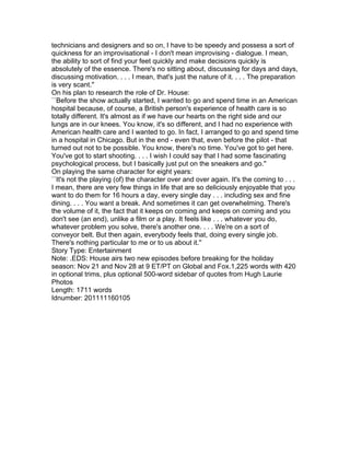 technicians and designers and so on, I have to be speedy and possess a sort of
quickness for an improvisational - I don't mean improvising - dialogue. I mean,
the ability to sort of find your feet quickly and make decisions quickly is
absolutely of the essence. There's no sitting about, discussing for days and days,
discussing motivation. . . . I mean, that's just the nature of it. . . . The preparation
is very scant.''
On his plan to research the role of Dr. House:
``Before the show actually started, I wanted to go and spend time in an American
hospital because, of course, a British person's experience of health care is so
totally different. It's almost as if we have our hearts on the right side and our
lungs are in our knees. You know, it's so different, and I had no experience with
American health care and I wanted to go. In fact, I arranged to go and spend time
in a hospital in Chicago. But in the end - even that, even before the pilot - that
turned out not to be possible. You know, there's no time. You've got to get here.
You've got to start shooting. . . . I wish I could say that I had some fascinating
psychological process, but I basically just put on the sneakers and go.''
On playing the same character for eight years:
``It's not the playing (of) the character over and over again. It's the coming to . . .
I mean, there are very few things in life that are so deliciously enjoyable that you
want to do them for 16 hours a day, every single day . . . including sex and fine
dining. . . . You want a break. And sometimes it can get overwhelming. There's
the volume of it, the fact that it keeps on coming and keeps on coming and you
don't see (an end), unlike a film or a play. It feels like . . . whatever you do,
whatever problem you solve, there's another one. . . . We're on a sort of
conveyor belt. But then again, everybody feels that, doing every single job.
There's nothing particular to me or to us about it.''
Story Type: Entertainment
Note: .EDS: House airs two new episodes before breaking for the holiday
season: Nov 21 and Nov 28 at 9 ET/PT on Global and Fox.1,225 words with 420
in optional trims, plus optional 500-word sidebar of quotes from Hugh Laurie
Photos
Length: 1711 words
Idnumber: 201111160105
 