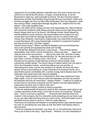 captured by the incredibly talented, ensemble cast, who even interact with one
another as a real family off-camera - a happy, functional family, or as the
Braverman's might say, dysfunctionally functional. The San Francisco-based
Bravermans are like most families living through life's ups and downs. Adam and
Christina struggle with their son Max (Max Burkholder) who has Asperger's, while
also raising a feisty, independent teenage daughter and - added to the mix this
season - their baby daughter Nora.
Adam is the oldest of four siblings and the most responsible one, often burdened
with everyone's problems while always trying his best to do the right thing (which
doesn't always work out in his favour). His siblings include: Sarah (played by
real-life girlfriend Lauren Graham), the second-eldest and a single mom who
moved back home with her teenage daughter and son to make a fresh start;
Crosby (Dax Shepard), charming but irresponsible; and Julia (Erika Christensen),
a corporate lawyer with a type-A personality, married to a supportive husband
and stay-at-home dad, Joel (Sam Jaeger).
Veteran actors Craig T. Nelson and Bonnie Bedelia round out the Braverman
clan as the parents and grandparents Zeek and Camille.
``We all feel like siblings at this point,'' says Krause. ``They all have distinct
personalities. And I think in terms of those four, there's two sets. . . . Adam and
Julia are sort of the more serious . . . `play by the rules' kids. And then Crosby
and Sarah are . . . a little less rule-oriented kids. So, the way that they mix with
each other, in terms of making it real, I don't know. . . . We just go for it.''
Parenthood has gained a loyal following and found critical acclaim while
maintaining modest ratings. The show's sense of realism stems from the style in
which the characters interact - sometimes talking over one another, or
interrupting each other, just the way people do in real life. At times, the show
almost mimics a documentary on a day-in-the-life of an American family. It's a
style Katims seems comfortable with, a certain energy that embodies each of his
characters that makes them both real and relatable.
``One thing I really wanted to do on Parenthood, which was inspired by Friday
Night Lights, is not so much how we write (the episodes), but how we produce
the episodes and how we shoot them,'' explains Katims. ``I really try to create an
environment on set where everybody has the freedom and the responsibility to
make these moments real, to make it their own.''
Dax Shepard likens Katims' method to being a proprietor.
``I think an added benefit (of doing this show) is that, because Jason gives us all
a certain ownership of (the show), you're like an owner of a business,'' Shepard
says. ``And no one here is apathetic . . . . Everyone here feels like they're an
investor in the company, like it's a character worth protecting and you have a say
so you can help make this thing what you want it to be. I think that really is just a
wonderful kind of carrot for all of us. I think it's really effective.''
That sense of ownership and freedom is something Katims says extends beyond
the cast: it's something the crew feels as well. But within that freedom there is
also structure.
``I think it's important to remember, you know, for us, the performers, that we do
have a job to stick to the story,'' says Krause. ``However, it is very interesting to
 