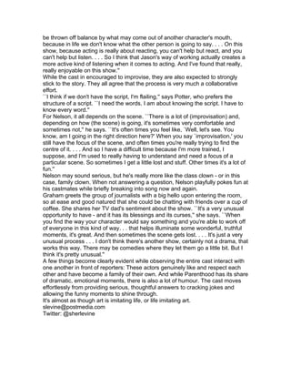 be thrown off balance by what may come out of another character's mouth,
because in life we don't know what the other person is going to say. . . . On this
show, because acting is really about reacting, you can't help but react, and you
can't help but listen. . . . So I think that Jason's way of working actually creates a
more active kind of listening when it comes to acting. And I've found that really,
really enjoyable on this show.''
While the cast in encouraged to improvise, they are also expected to strongly
stick to the story. They all agree that the process is very much a collaborative
effort.
``I think if we don't have the script, I'm flailing,'' says Potter, who prefers the
structure of a script. ``I need the words. I am about knowing the script. I have to
know every word.''
For Nelson, it all depends on the scene. ``There is a lot of (improvisation) and,
depending on how (the scene) is going, it's sometimes very comfortable and
sometimes not,'' he says. ``It's often times you feel like, `Well, let's see. You
know, am I going in the right direction here?' When you say `improvisation,' you
still have the focus of the scene, and often times you're really trying to find the
centre of it. . . . And so I have a difficult time because I'm more trained, I
suppose, and I'm used to really having to understand and need a focus of a
particular scene. So sometimes I get a little lost and stuff. Other times it's a lot of
fun.''
Nelson may sound serious, but he's really more like the class clown - or in this
case, family clown. When not answering a question, Nelson playfully pokes fun at
his castmates while briefly breaking into song now and again.
Graham greets the group of journalists with a big hello upon entering the room,
so at ease and good natured that she could be chatting with friends over a cup of
coffee. She shares her TV dad's sentiment about the show. ``It's a very unusual
opportunity to have - and it has its blessings and its curses,'' she says. ``When
you find the way your character would say something and you're able to work off
of everyone in this kind of way. . . that helps illuminate some wonderful, truthful
moments, it's great. And then sometimes the scene gets lost. . . . It's just a very
unusual process . . . I don't think there's another show, certainly not a drama, that
works this way. There may be comedies where they let them go a little bit. But I
think it's pretty unusual.''
A few things become clearly evident while observing the entire cast interact with
one another in front of reporters: These actors genuinely like and respect each
other and have become a family of their own. And while Parenthood has its share
of dramatic, emotional moments, there is also a lot of humour. The cast moves
effortlessly from providing serious, thoughtful answers to cracking jokes and
allowing the funny moments to shine through.
It's almost as though art is imitating life, or life imitating art.
slevine@postmedia.com
Twitter: @sherlevine
 