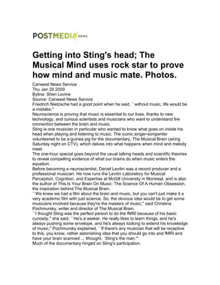 Getting into Sting's head; The
Musical Mind uses rock star to prove
how mind and music mate. Photos.
Canwest News Service
Thu Jan 29 2009
Byline: Sheri Levine
Source: Canwest News Service
Friedrich Nietzsche had a good point when he said, ``without music, life would be
a mistake.''
Neuroscience is proving that music is essential to our lives, thanks to new
technology, and curious scientists and musicians who want to understand the
connection between the brain and music.
Sting is one musician in particular who wanted to know what goes on inside his
head when playing and listening to music. The iconic singer-songwriter
volunteered to be a guinea pig for the documentary, The Musical Brain (airing
Saturday night on CTV), which delves into what happens when mind and melody
meet.
The one-hour special goes beyond the usual talking heads and scientific theories
to reveal compelling evidence of what our brains do when music enters the
equation.
Before becoming a neuroscientist, Daniel Levitin was a record producer and a
professional musician. He now runs the Levitin Laboratory for Musical
Perception, Cognition, and Expertise at McGill University in Montreal, and is also
the author of This Is Your Brain On Music: The Science Of A Human Obsession,
the inspiration behind The Musical Brain.
``We knew we had a film about the brain and music, but you can't just make it a
very academic film with just science. So, the obvious idea would be to get some
musicians involved because they're the masters of music,'' said Christina
Pochmursky, writer and director of The Musical Brain.
``I thought Sting was the perfect person to do the fMRI because of his basic
curiosity,'' she said. ``He's a seeker. He really likes to learn things, and he's
always pushing some envelope, and he's always looking to extend his knowledge
of music,'' Pochmursky explained. ``If there's any musician that will be receptive
to this, you know, rather astonishing idea that you should go into and fMRI and
have your brain scanned ... Ithought, `Sting's the man.'''
Much of the documentary hinged on Sting's participation.
 