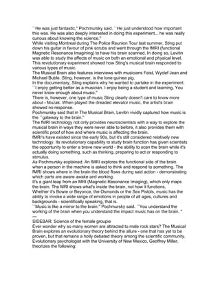 ``He was just fantastic,'' Pochmursky said. ``He just understood how important
this was. He was also deeply interested in doing this experiment... he was really
curious about knowing the science.''
While visiting Montreal during The Police Reunion Tour last summer, Sting put
down his guitar in favour of pink scrubs and went through the fMRI (functional
Magnetic Resonance Imagining) to have his brain scanned. In doing so, Levitin
was able to study the affects of music on both an emotional and physical level.
This revolutionary experiment showed how Sting's musical brain responded to
various types of music.
The Musical Brain also features interviews with musicians Feist, Wyclef Jean and
Michael Buble. Sting, however, is the lone guinea pig.
In the documentary, Sting explains why he wanted to partake in the experiment:
``I enjoy getting better as a musician. I enjoy being a student and learning. You
never know enough about music.''
There is, however, one type of music Sting clearly doesn't care to know more
about - Muzak. When played the dreaded elevator music, the artist's brain
showed no response.
Pochmursky said that in The Musical Brain, Levitin vividly captured how music is
the ``gateway to the brain.''
The fMRI technology not only provides neuroscientists with a way to explore the
musical brain in ways they were never able to before, it also provides them with
scientific proof of how and where music is affecting the brain.
fMRI's have existed since the early 90s, but it's still considered relatively new
technology. Its revolutionary capability to study brain function has given scientists
the opportunity to enter a brave new world - the ability to scan the brain while it's
actually doing something, such as thinking, preparing to act or responding to
stimulus.
As Pochmursky explained: An fMRI explores the functional side of the brain
when a person in the machine is asked to think and respond to something. The
fMRI shows where in the brain the blood flows during said action - demonstrating
which parts are aware awake and working.
It's a giant leap from an MRI (Magnetic Resonance Imaging), which only maps
the brain. The MRI shows what's inside the brain, not how it functions.
Whether it's Bowie or Beyonce, the Osmonds or the Sex Pistols, music has the
ability to invoke a wide range of emotions in people of all ages, cultures and
backgrounds - scientifically speaking, that is.
``Music is like a mirror to the brain,'' Pochmursky said. ``You understand the
working of the brain when you understand the impact music has on the brain. ''
---
SIDEBAR: Science of the female groupie
Ever wonder why so many women are attracted to male rock stars? The Musical
Brain explores an evolutionary theory behind the allure - one that has yet to be
proven, but that remains a hotly debated theory among the scientific community.
Evolutionary psychologist with the University of New Mexico, Geoffrey Miller,
theorizes the following:
 