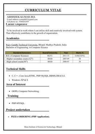 Career Objective
To be involved in work where I can utilize skill and creatively involved with system.
That effectively contributes to the growth of organization.
Academics
Rajiv Gandhi Technical University, Bhopal, Madhya Pradesh, India
Bachelor of Engineering, in Computer Science
Technical Skills
• C, C++, Core Java,HTML, PHP-MySQL,DBMS,ORACLE.
• Windows XP & 8.
Area of Interest
• OOPS, Computer Networking.
Training
• PHP-MYSQL.
Project undertaken
• PIZZA ORDERING (PHP Application).
Shree Institute of Science & Technology, Bhopal
Standard/Semesters Board/University Year Marks %
B.E ( Computer Science) RGTU 2011-15 6.68(CGPA)
Higher secondary exam (12th
) BSEB 2007-09 58
High school exam(10th
) BSEB 2006-07 58
CURRICULUM VITAE
ABHISHEK KUMAR JHA
E-mail address:a.anand492@gmail.com
Cell phone no.: 9540262569
 