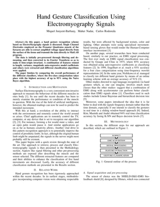 1
Hand Gesture Classiﬁcation Using
Electromyography Signals
Miquel Junyent-Barbany, Maher Nadar, Carlos Rodoreda
Abstract—In this paper, a hand gesture recognition scheme
based on ElectroMyograghy signals is discussed. Single Channel
Electrodes employed on the Pronator Quadratus muscle of the
forearm are able to extract ampliﬁed voltage signal directly from
the surface of the tissue and transmit the data directly to MatLAB
program.
The data is initially pre-processed through ﬁltering and de-
meaning, and then converted to its Fourier Transform so as to
make it time-origin invariant. A combination of features related
to length, variance, magnitude auto-regressive model coefﬁcients
and others were extracted and different classiﬁcation algorithms
were applied.
The paper ﬁnishes by comparing the overall performance of
the different classiﬁers, where the ﬁve-class categorisation takes
place with the highest accuracy of up to 95% using the Naive
Bayes algorithm.
I. INTRODUCTION AND MOTIVATION
Surface Electromyography is a very convenient non-invasive
approach to measure the behaviour of the different muscles in
ones body [1]. Its use until the recent decades has been to
merely examine the performance or condition of the muscle
in question. With the rise of the ﬁeld of artiﬁcial intelligence,
however, the obtained readings can now be used to predict the
intended movement.
With this at hand, a revolution of the ability to interact
with the environment and remotely control the world around
us arises. Chief applications are to remotely control the TV,
computer, or any device that is set to recognize our algorithm
[2], [3]. For instance, forming a ﬁst would mute a video, and
an open palm would pause it. And similar applications go
on as far as humans creativity allows. Another vital drive to
this pattern recognition approach is to potentially improve the
control of prosthetic limbs. In fact, although the original human
limb might be amputated, the signals in the nerves might most
probably still be existent.
This paper begins with a quick review through the state of
the art. Our approach to retrieve, process and classify Elec-
tromyography signals is then presented in the Methodology
section. Aspects like signal ﬁltering and other pre-processing
methods are exposed after describing the muscle and the
sensor selected. The different extracted features are compared
and their abilities to enhance the classiﬁcation of ﬁve hand
movements are discussed. Lastly, the accuracy of different
classiﬁcation methods are presented in the Results section.
II. RELATED WORK
Hand gesture recognition has been rigorously approached
within the recent decades. In its earliest stages, methodolo-
gies incorporating computer vision were obtaining respectable
results, but were affected by background texture, color and
lighting. Other attempts were using specialised movement-
based sensing gloves that would render the Human-Computer
interface inconvenient [3].
On another page, several researches have been conducted
based, similarly to our practice, on EMG signal processing.
The ﬁrst ever study on EMG signal classiﬁcation was con-
ducted by Graupe and Cline in 1975, where 85% accuracy
was obtained using auto-regressive coefﬁcients as classifying
features [2]. In 1999, Engelhart et al. reach a 93% accuracy
for a four class categorization using time-frequency wavelet
representations [4]. In the same year, Nishikawa et al. managed
to classify ten different hand gestures by means of an online
learning scheme with an average accuracy of 91% [3].
Other studies directed to sign language recognition via hand
gestures which, as one can imagine, involves much more
classes than the other studies- suggest that a combination of
EMG along with accelerometer can perform better classiﬁ-
cation than EMG signals alone [1]. Classiﬁers used in such
studies include Linear Bayesian and hierarchical decision tree
[5].
Moreover, some papers introduced the idea that it is far
better to deal with the signals frequency domain rather than the
time domain, especially if one intends to classify the gestures
in real time in a sliding window-based approach [6]. Indeed,
Kim, Mastnik and Andr´e obtained 94% real time classiﬁcation
accuracy by fusing K-NN and Bayes decision levels [7].
III. METHODOLOGY
In this section, the different steps for our approach are
described, which are outlined in Figure 1.
Fig. 1: General outline of the process
A. Signal acquisition and pre-processing
The sensor of choice was the SHIELD-EKG-EMG bio-
feedback shield [8], designed by Olimex, which was connected
 
