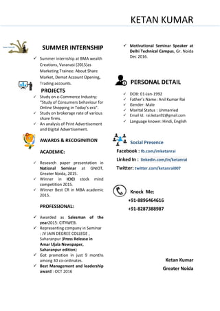 KETAN KUMAR
SUMMER INTERNSHIP
 Summer internship at BMA wealth
Creations, Varanasi (2015)as
Marketing Trainee: About Share
Market, Demat Account Opening,
Trading accounts.
PROJECTS
 Study on e-Commerce Industry:
“Study of Consumers behaviour for
Online Shopping in Today’s era”.
 Study on brokerage rate of various
share firms.
 An analysis of Print Advertisement
and Digital Advertisement.
AWARDS & RECOGINITION
ACADEMIC:
 Research paper presentation in
National Seminar at GNIOT,
Greater Noida, 2015.
 Winner in ICICI stock mind
competition 2015.
 Winner Best CR in MBA academic
2015.
PROFESSIONAL:
 Awarded as Salesman of the
year2015: CITYWEB.
 Representing company in Seminar
: JV JAIN DEGREE COLLEGE ,
Saharanpur (Press Release in
Amar Ujala Newspaper,
Saharanpur edition)
 Got promotion in just 9 months
among 30 co-ordinates.
 Best Management and leadership
award : OCT 2016
 Motivational Seminar Speaker at
Delhi Technical Campus, Gr. Noida
Dec 2016.
PERSONAL DETAIL
 DOB: 01-Jan-1992
 Father’s Name: Anil Kumar Rai
 Gender: Male
 Marital Status : Unmarried
 Email Id: rai.ketan92@gmail.com
 Language known: Hindi, English
Social Presence
Facebook : fb.com/imketanrai
Linked In : linkedin.com/in/ketanrai
Twitter: twitter.com/ketanrai007
Knock Me:
+91-8896464616
+91-8287388987
Ketan Kumar
Greater Noida
 