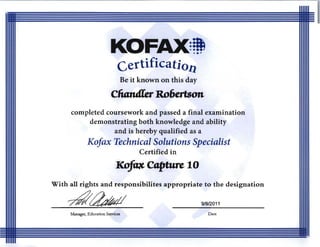 KOFAX)~ 

certificatiol1 

Be it known on this day
cliandler Ro6ertson 

completed coursework and passed a final examination 

demonstrating both knowledge and ability 

and is hereby qualified as a 

Kofax Technical Solutions Specialist
Certified in
~captuTel0 

With all rights and responsibilites appropriate to the designation
7f4t~j/ 9/912011
Manager, Education Services Date
 