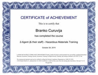 CERTIFICATE of ACHIEVEMENT
This is to certify that
Branko Curuvija
has completed the course
2-Agent (& their staff) - Hazardous Materials Training
October 28, 2014
RCngI2cFKr
LANDSTAR HAZMAT COMPLIANCE DEPARTMENT hereby certifies the above-named attendee has successfully completed Hazardous
Materials Awareness Training, Security Awareness Training, In-Depth Security Training, and testing as defined in 49 CFR 172.704.
The training and materials used can be verified by calling the Hazmat Compliance Department at 1-800-235-7032,
13410 Sutton Park Dr. S., Jacksonville, FL 32224. Certificate is valid for three years from the training date listed above. Revised 7/11/12
Powered by TCPDF (www.tcpdf.org)
 