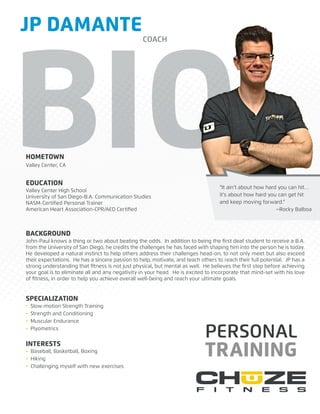 BIOHOMETOWN
EDUCATION
SPECIALIZATION
BACKGROUND
INTERESTS
PERSONAL
TRAINING
Valley Center, CA
Valley Center High School
University of San Diego-B.A. Communication Studies
NASM-Certiﬁed Personal Trainer
American Heart Association-CPR/AED Certiﬁed
John-Paul knows a thing or two about beating the odds. In addition to being the ﬁrst deaf student to receive a B.A.
from the University of San Diego, he credits the challenges he has faced with shaping him into the person he is today.
He developed a natural instinct to help others address their challenges head-on, to not only meet but also exceed
their expectations. He has a sincere passion to help, motivate, and teach others to reach their full potential. JP has a
strong understanding that ﬁtness is not just physical, but mental as well. He believes the ﬁrst step before achieving
your goal is to eliminate all and any negativity in your head. He is excited to incorporate that mind-set with his love
of ﬁtness, in order to help you achieve overall well-being and reach your ultimate goals.
• Slow-motion Strength Training
• Strength and Conditioning
• Muscular Endurance
• Plyometrics
• Baseball, Basketball, Boxing
• Hiking
• Challenging myself with new exercises
“It ain’t about how hard you can hit…
it’s about how hard you can get hit
and keep moving forward.”
~Rocky Balboa
JP DAMANTE
COACH
 