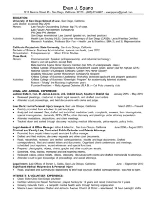 Evan J. Spano
1213 Benicia Street #5 • San Diego, California 92110 • (805)-215-8467 • evanjspano@gmail.com
EDUCATION:
University of San Diego School of Law, San Diego, California
Juris Doctor: expected May 2016
Honors: Law Faculty Outstanding Scholar; top 7% of class
Law Faculty Achievement Scholarship
Phi Delta Phi Member
San Diego International Law Journal (graded on; declined position)
Activities: Health Law Society (HLS); Consumer Attorneys of San Diego (CASD); Lexis/Westlaw Certified
Research Assistant, Professor Dov Fox – Health Law & Bioethics; SBA 2L and 3L Representative
California Polytechnic State University, San Luis Obispo, California
Bachelor of Science: Business Administration, summa cum laude, June 2012
Concentration: Entrepreneurship Minor: Ethnic Studies
Class Rank: 1
Honors: Commencement Speaker (entrepreneurship and industrial technology)
Dean’s List (all quarters except first)
Beta Gamma Sigma Honor Society member (top 10% of undergraduate class)
Orfalea College of Business Scholastic Achievement Award (given senior year for highest GPA)
National Society of Collegiate Scholars; Golden Key Honor Society
Disability Resource Center Honorarium Scholarship recipient
Orfalea College of Business Leadership Workshop (selected applicant and program graduate)
Activities: Orfalea College of Business “Greenlight Program” for academically talented students
Mascot - “Musty” the Mustang (sophomore year)
Founder/President – Rally Against Diabetes (R.A.D.) – Cal Poly university club
LEGAL AND JUDICIAL EXPERIENCE:
Judicial Extern, Hon. M. James Lorenz, U.S. District Court, Southern District CA January 2015 – May 2015
 Reviewed pleadings, conducted in depth legal research, and drafted court orders.
 Attended court proceedings, and held discussions with clerks and judge.
Law Clerk: Harris Personal Injury Lawyers, San Luis Obispo, California March 2013 – Present
 Quickly promoted from volunteer to paid employee.
 Analyzed and reviewed files, drafted and submitted mediation briefs, complaints, answers, form interrogatories,
special interrogatories, demands, RFPs, RFAs, other discovery and pleadings under attorney supervision.
 Attended mediations, depositions, and client meetings.
 Tracked down and sorted through discovery including medical bills/records, police reports, policy limits .
Legal Assistant & Office Manager: Alton & Allen Inc., San Luis Obispo, California June 2008 – August 2013
Criminal and Family Law, Contracted Public Defender and Private Attorneys
 Promoted from unpaid intern to paid assistant & office manager.
 Drafted and filed motions, discovery requests and other court documents.
 Read, researched, reviewed and verified correspondence, reports and legal documents. Drafted
correspondence, filed and served letters and documents. Organized client conferences and meetings;
scheduled court reporters, expert witnesses and special functions.
 Prepared photographs, videos, charts, graphs and other courtroom visuals.
 Screened, hired, trained, mentored and led incoming interns.
 Reviewed cases, police reports, videos, discovery, discussed with clients and drafted memoranda to attorneys.
 Attended court to gain knowledge of proceedings and assist attorneys.
Legal Intern: Law Offices of Steven L. Saldo, San Luis Obispo, California June – September 2010
Significant Medical Malpractice & Personal Injury
 Read, analyzed and summarized depositions to brief lead counsel; drafted correspondence; watched to learn.
INTERESTS & VOLUNTEER EXPERIENCE:
 Clean Slate Clinic San Diego volunteer
 Certified Motorcycle Repair Technician; played hockey for 12 years and raced motocross for 7 years
 Growing Grounds Farm – a nonprofit mental health work through farming organization
 Maxine Lewis Homeless Shelter and Johnson Avenue Church of Christ – volunteered 14 hour overnight shifts
 