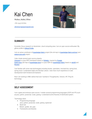  
Kai Chen 
Wuhan, Hubei, China 
 
+86 13437167669 
 
281165273grape@gmail.com 
SUMMARY
Currently I focus research on blockchain, cloud computing area. I am an open source enthusiast. My 
github profile is ​Github Profile​. 
 
I am an active contributor of ​hyperledger­fabric​ project (the old repo is ​hyperledger­fabric­archive​) and 
watson­java­sdk​ project. 
 
I also create several open source projects. 
Vineyard​ is a java RPC framework based on ​RxNetty​, inspired by ​Finagle​. 
Fabric­java​ (old repo is ​hyperledger­java​) is a java SDK for ​hyperledger­fabric​ based on ​retrofit​ and 
RxJava​. 
 
I am familiar with some new technologies including docker, openstack, microservice, spring boot, 
spring cloud. I understand Agile and DevOps culture. I also have much experience on web 
development both frontend and backend. 
 
Now I am working in IBM, before that ever I worked in Thoughtworks, Verizon, HP, Ping An 
technology.  
 
SELF ASSESSMENT
I am a geek and embrace open source. I master several programming languages (OOP and FP) such 
as java, python, javascript, scala, golang. I understand some theories of distributed system.  
 
Technology stack: 
● Programming language 
             Java, python, javascript, scala, golang, typescript 
● Build tool 
             Maven, gradle, sbt, gulp 
● Frameworks and libraries 
 
 
 