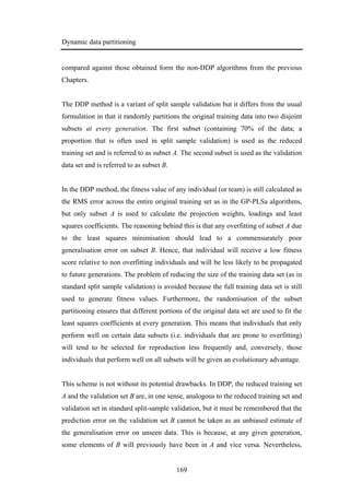 Dynamic data partitioning
169
compared against those obtained form the non-DDP algorithms from the previous
Chapters.
The DDP method is a variant of split sample validation but it differs from the usual
formulation in that it randomly partitions the original training data into two disjoint
subsets at every generation. The first subset (containing 70% of the data; a
proportion that is often used in split sample validation) is used as the reduced
training set and is referred to as subset A. The second subset is used as the validation
data set and is referred to as subset B.
In the DDP method, the fitness value of any individual (or team) is still calculated as
the RMS error across the entire original training set as in the GP-PLSa algorithms,
but only subset A is used to calculate the projection weights, loadings and least
squares coefficients. The reasoning behind this is that any overfitting of subset A due
to the least squares minimisation should lead to a commensurately poor
generalisation error on subset B. Hence, that individual will receive a low fitness
score relative to non overfitting individuals and will be less likely to be propagated
to future generations. The problem of reducing the size of the training data set (as in
standard split sample validation) is avoided because the full training data set is still
used to generate fitness values. Furthermore, the randomisation of the subset
partitioning ensures that different portions of the original data set are used to fit the
least squares coefficients at every generation. This means that individuals that only
perform well on certain data subsets (i.e. individuals that are prone to overfitting)
will tend to be selected for reproduction less frequently and, conversely, those
individuals that perform well on all subsets will be given an evolutionary advantage.
This scheme is not without its potential drawbacks. In DDP, the reduced training set
A and the validation set B are, in one sense, analogous to the reduced training set and
validation set in standard split-sample validation, but it must be remembered that the
prediction error on the validation set B cannot be taken as an unbiased estimate of
the generalisation error on unseen data. This is because, at any given generation,
some elements of B will previously have been in A and vice versa. Nevertheless,
 