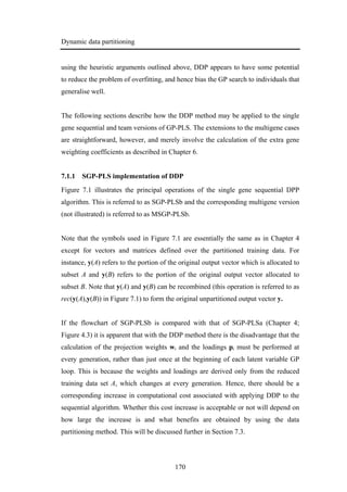 Dynamic data partitioning
170
using the heuristic arguments outlined above, DDP appears to have some potential
to reduce the problem of overfitting, and hence bias the GP search to individuals that
generalise well.
The following sections describe how the DDP method may be applied to the single
gene sequential and team versions of GP-PLS. The extensions to the multigene cases
are straightforward, however, and merely involve the calculation of the extra gene
weighting coefficients as described in Chapter 6.
7.1.1 SGP-PLS implementation of DDP
Figure 7.1 illustrates the principal operations of the single gene sequential DPP
algorithm. This is referred to as SGP-PLSb and the corresponding multigene version
(not illustrated) is referred to as MSGP-PLSb.
Note that the symbols used in Figure 7.1 are essentially the same as in Chapter 4
except for vectors and matrices defined over the partitioned training data. For
instance, y(A) refers to the portion of the original output vector which is allocated to
subset A and y(B) refers to the portion of the original output vector allocated to
subset B. Note that y(A) and y(B) can be recombined (this operation is referred to as
rec(y(A),y(B)) in Figure 7.1) to form the original unpartitioned output vector y.
If the flowchart of SGP-PLSb is compared with that of SGP-PLSa (Chapter 4;
Figure 4.3) it is apparent that with the DDP method there is the disadvantage that the
calculation of the projection weights wi and the loadings pi must be performed at
every generation, rather than just once at the beginning of each latent variable GP
loop. This is because the weights and loadings are derived only from the reduced
training data set A, which changes at every generation. Hence, there should be a
corresponding increase in computational cost associated with applying DDP to the
sequential algorithm. Whether this cost increase is acceptable or not will depend on
how large the increase is and what benefits are obtained by using the data
partitioning method. This will be discussed further in Section 7.3.
 