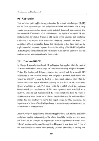 Conclusions and further work
221
9.1 Conclusions
This work was motivated by the perception that the original formulation of GP-PLS
did not offer any advantages over comparable methods, but that the idea of using
genetic programming within a multivariate statistical framework was attractive from
the standpoint of automatic model development. The review of the use of GP as a
modelling tool in Chapter 3 tends to add weight to the argument that combining
evolutionary techniques with traditional modelling methods can confer the
advantages of both approaches. Hence, the main theme in this thesis has been the
exploration of techniques to improve the modelling ability of the GP-PLS algorithm.
In this Chapter, some comments and conclusions on the various techniques used are
made as well as some suggestions for future work.
9.1.1 Team based GP-PLS
In Chapter 4, a parallel team based GP architecture that supplies all of the required
PLS inner models (encoded as single GP trees) simultaneously was proposed (TGP-
PLSa). The fundamental difference between this method and the sequential PLS
architecture is that the team method was designed to find the inner models that
would “co-operate” to give the best fit of the output variable, rather than the
intermediate output scores, whilst still retaining the benefits of the PLS framework.
Hence, overfitting at each PLS stage could be avoided whilst the increased
computational cost requirements of the team algorithm were perceived to be
relatively small. In fact, examination of the scores scatter plots from the results of
the comparative study carried out in Chapter 5 did indicate that the team based inner
models had less tendency to overfit the output scores but that, in general, the
improvement in terms of the RMS prediction error on the unseen data sets was not
as substantial as had been hoped.
Another perceived benefit of the team based approach was that, because each inner
model was supplied independently of the others, it might be possible to evolve teams
that traded off the fitting of the output scores at each stage in order to find a better
“global” solution to the modelling problem. However, it was found that “None of
the team solutions examined made radically different approaches to solving each
 