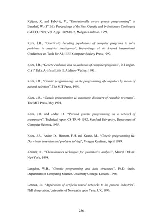 236
Keijzer, K. and Babovic, V., “Dimensionally aware genetic programming”, in
Banzhaf, W. (1st
Ed.), Proceedings of the First Genetic and Evolutionary Conference
(GECCO ’99), Vol. 2, pp. 1069-1076, Morgan Kaufman, 1999.
Koza, J.R., “Genetically breeding populations of computer programs to solve
problems in artificial intelligence”, Proceedings of the Second International
Conference on Tools for AI, IEEE Computer Society Press, 1990.
Koza, J.R., “Genetic evolution and co-evolution of computer programs”, in Langton,
C. (1st
Ed.), Artificial Life II, Addison-Wesley, 1991.
Koza, J.R., “Genetic programming: on the programming of computers by means of
natural selection”, The MIT Press, 1992.
Koza, J.R., “Genetic programming II: automatic discovery of reusable programs”,
The MIT Press, May 1994.
Koza, J.R. and Andre, D., “Parallel genetic programming on a network of
transputers”, Technical report CS-TR-95-1542, Stanford University, Department of
Computer Science, 1995.
Koza, J.R., Andre, D., Bennett, F.H. and Keane, M., “Genetic programming III:
Darwinian invention and problem solving”, Morgan Kaufman, April 1999.
Kramer, R., “Chemometrics techniques for quantitative analysis”, Marcel Dekker,
NewYork, 1998.
Langdon, W.B., “Genetic programming and data structures”, Ph.D. thesis,
Department of Computing Science, University College, London, 1996.
Lennox, B., “Application of artificial neural networks to the process industries”,
PhD dissertation, University of Newcastle upon Tyne, UK, 1996.
 