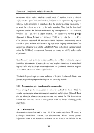Evolutionary computation and genetic methods
43
(sometimes called polish notation). In this form of notation, which is directly
equivalent to a parse tree representation, functionals are represented by a symbol
followed by the arguments in parenthesis. E.g. the familiar algebraic expression a +
b would be written as +(a b) in prefix notation. Note that the functional
arguments can also be functions themselves: e.g. the expression a - (b + c) would
become –(a +(b c)) in prefix notation. The pseudo-code function prog1
illustrated in Figure 2.5 can be written as: IFLTE(a b +(a b) –(a b)).
(The computer language LISP, originally chosen for genetic programming, uses a
variant of prefix notation but virtually any high level language can be used if an
appropriate interpreter is available. (All of the GP runs in this thesis were performed
using the MATLAB programming language to operate on ASCII coded prefix
expressions).
It can be seen why tree structures are amenable to the problem of automatic program
induction; sub-trees can be swapped from place to place, nodes can be deleted and
replaced with other nodes (or sub-trees) because the syntax that renders a program
executable is inherent in the tree representation.
Details of the genetic operators used and some of the other details needed to set up a
genetic programming experiment are given the following sections.
2.6.2 Reproduction operators in genetic programming
Three principal genetic reproduction operators are defined by Koza (1992) for
genetic programming: direct reproduction, mutation and crossover (although Koza
did not originally advocate the use of mutation, see Section 2.6.2.2). The concepts
behind them are very similar to the operators used for binary bit string genetic
algorithms.
2.6.2.1 GP crossover
Analogous to the method used in binary bit string genetic algorithms, GP crossover
exchanges information between two chromosomes. Unlike binary genetic
algorithms, there is no theoretical restriction on the sizes of the sections of the
 