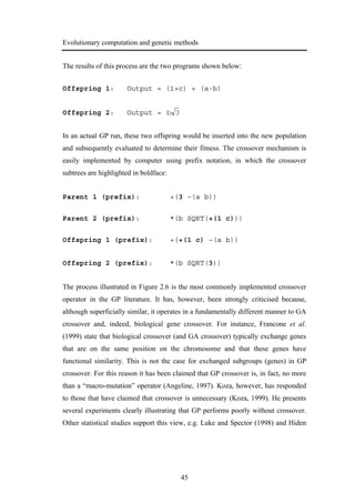 Evolutionary computation and genetic methods
45
The results of this process are the two programs shown below:
Offspring 1: Output = (1+c) + (a-b)
Offspring 2: Output = 3b
In an actual GP run, these two offspring would be inserted into the new population
and subsequently evaluated to determine their fitness. The crossover mechanism is
easily implemented by computer using prefix notation, in which the crossover
subtrees are highlighted in boldface:
Parent 1 (prefix): +(3 –(a b))
Parent 2 (prefix): *(b SQRT(+(1 c)))
Offspring 1 (prefix): +(+(1 c) –(a b))
Offspring 2 (prefix): *(b SQRT(3))
The process illustrated in Figure 2.6 is the most commonly implemented crossover
operator in the GP literature. It has, however, been strongly criticised because,
although superficially similar, it operates in a fundamentally different manner to GA
crossover and, indeed, biological gene crossover. For instance, Francone et al.
(1999) state that biological crossover (and GA crossover) typically exchange genes
that are on the same position on the chromosome and that these genes have
functional similarity. This is not the case for exchanged subgroups (genes) in GP
crossover. For this reason it has been claimed that GP crossover is, in fact, no more
than a “macro-mutation” operator (Angeline, 1997). Koza, however, has responded
to those that have claimed that crossover is unnecessary (Koza, 1999). He presents
several experiments clearly illustrating that GP performs poorly without crossover.
Other statistical studies support this view, e.g. Luke and Spector (1998) and Hiden
 